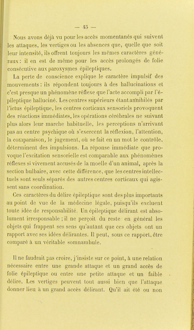 — 43 — Nous avons déjà vu pour les accès momentanés qui suivent les attaques, les vertiges ou les absences que, quelle que soit leur intensité, ils offrent toujours les mêmes caractères géné- raux : il en est de même pour les accès prolongés de folie consécutive aux paroxysmes épileptiques. La perte de conscience explique le caractère impulsif des mouvements : ils répondent toujours à des hallucinations et c'est presque un phénomène réflexe que l'acte accompli par l'é- pileptique halluciné. Les centres supérieurs étant an'ïiihilés par l'ictus épileptique, les centres corticaux sensoriels provoquent des réactions immédiates, les opérations cérébrales ne suivant plus alors leur marche habituelle, les perceptions n'arrivant pas au centre psychique où s'exercent la réflexion, l'attention, la comparaison, le jugement, oii se fait en un mot le contrôle, déterminent des impulsions. La réponse immédiate que pro- voque l'excitation sensorielle est comparable aux phénomènes réflexes si vivement accusés de la moelle d'un animal, après la section bulbaire, avec cette différence, que les centres intellec- tuels sont seuls séparés des autres centres corticaux qui agis- sent sans coordination. Ces caractères du délire épileptique sont des plus importants au point de vue de la médecine légale, puisqu'ils excluent toute idée de responsabilité. Un épileptique délirant est abso- lument irresponsable ; il ne perçoit du reste en général les objets qui frappent ses sens qu'autant que ces objets ont un rapport avec ses idées délirantes. Il peut, sous ce rapport, être comparé à un véritable somnambule. Il ne faudrait pas croire, j'insiste sur ce point, à une relation nécessaire entre une grande attaque et un grand accès de folie épileptique ou entre ime petite attaque et un faible délire. Les vertiges peuvent tout aussi bien que l'attaque donner lieu à un grand accès délirant. Qu'il ait été ou non