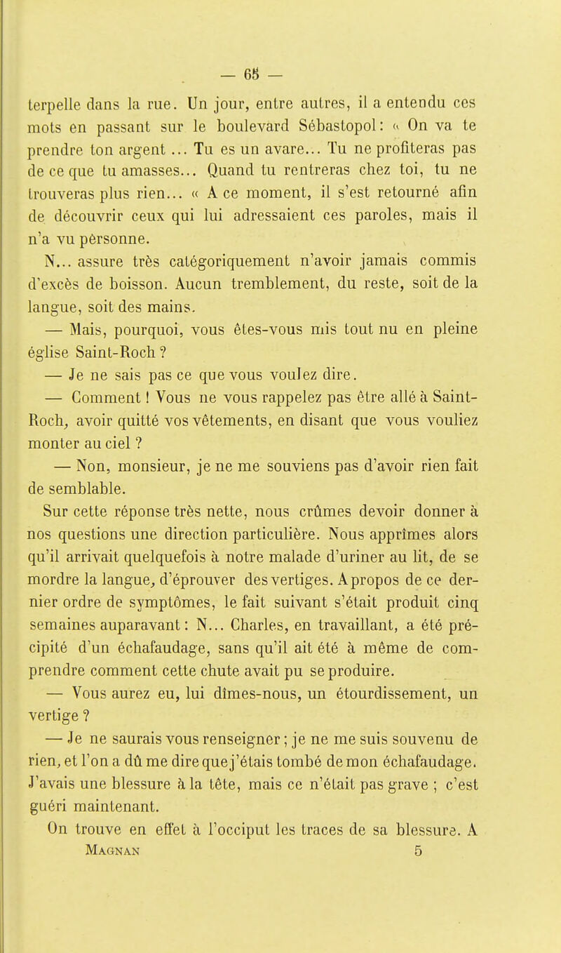 - 68 - terpelle dans la rue. Un jour, entre autres, il a entendu ces mots en passant sur le boulevard Sébastopol: On va te prendre ton argent... Tu es un avare... Tu ne profiteras pas de ce que tu amasses... Quand tu rentreras chez toi, tu ne trouveras plus rien... « Ace moment, il s'est retourné afin de découvrir ceux qui lui adressaient ces paroles, mais il n'a vu pérsonne. N... assure très catégoriquement n'avoir jamais commis d'excès de boisson. Aucun tremblement, du reste, soit de la langue, soit des mains. — Mais, pourquoi, vous ètes-vous mis tout nu en pleine église Saint-Roch ? — Je ne sais pas ce que vous voulez dire. — Gomment ! Vous ne vous rappelez pas être allé à Saint- Roch^ avoir quitté vos vêtements, en disant que vous vouliez monter au ciel ? — Non, monsieur, je ne me souviens pas d'avoir rien fait de semblable. Sur cette réponse très nette, nous crûmes devoir donner à nos questions une direction particulière. Nous apprîmes alors qu'il arrivait quelquefois à notre malade d'uriner au lit, de se mordre la langue, d'éprouver des vertiges. A propos de ce der- nier ordre de symptômes, le fait suivant s'était produit cinq semaines auparavant : N... Charles, en travaillant, a été pré- cipité d'un échafaudage, sans qu'il ait été à même de com- prendre comment cette chute avait pu se produire. — Vous aurez eu, lui dîmes-nous, un étourdissement, un vertige ? — Je ne saurais vous renseigner ; je ne me suis souvenu de rien, et l'on a dû me dire que j'étais tombé de mon échafaudage. J'avais une blessure à la tête, mais ce n'était pas grave ; c'est guéri maintenant. On trouve en effet à l'occiput les traces de sa blessure. A Magnan 5