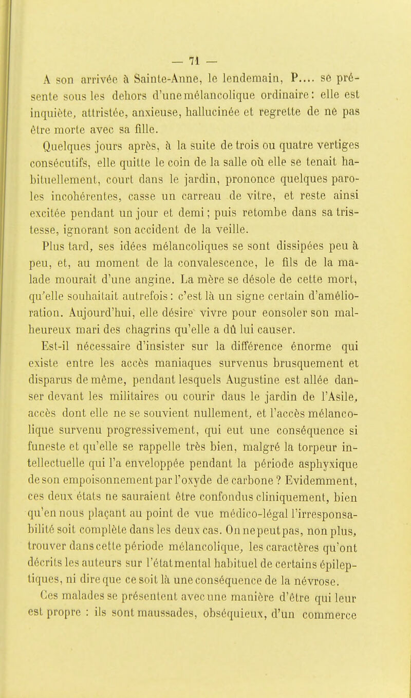 A son arrivée à Sainte-Anne, le lendemain, P.... se pré- sente sous les dehors d'une mélancolique ordinaire: elle est inquiète, attristée, anxieuse, hallucinée et regrette de né pas être morte avec sa fille. Quelques jours après, à la suite de trois ou quatre vertiges consécutifs, elle quitte le coin de la salle oii elle se tenait ha- bituellement, court dans le jardin, prononce quelques paro- les incohérentes, casse un carreau de vitre, et reste ainsi excitée pendant un jour et demi ; puis retombe dans sa tris- tesse, ignorant son accident de la veille. Plus tard, ses idées mélancoliques se sont dissipées peu à peu, et, au moment de la convalescence, le fils de la ma- lade mourait d'une angine. La mère se désole de cette mort, qu'elle souhaitait autrefois : c'est là un signe certain d'amélio- ration. Aujourd'hui, elle désire vivre pour eonsoler son mal- heureux mari des chagrins qu'elle a dû lui causer. Est-il nécessaire d'insister sur la différence énorme qui existe entre les accès maniaques survenus brusquement et disparus de même, pendant lesquels Augustine est allée dan- ser devant les militaires ou courir dans le jardin de l'Asile, accès dont elle ne se souvient nullement, et l'accès mélanco- lique survenu progressivement, qui eut une conséquence si funeste et qu'elle se rappelle très bien, malgré la torpeur in- tellectuelle qui l'a enveloppée pendant la période asphyxique deson empoisonnement par l'oxyde de carbone? Evidemment, ces deux états ne sauraient être confondus cliniquement, bien qu'en nous plaçant au point de vue médico-légal l'irresponsa- bilité soit complète dans les deux cas. On nepeutpas, non plus, trouver dans cette période mélancolique^ les caractères qu'ont décrits les auteurs sur l'étatmental habituel de certains épilep- tiques, ni dire que ce soit là une conséquence de la névrose. Ces malades se présentent avec une manière d'être qui leur est propre : ils sont maussades, obséquieux, d'un commerce