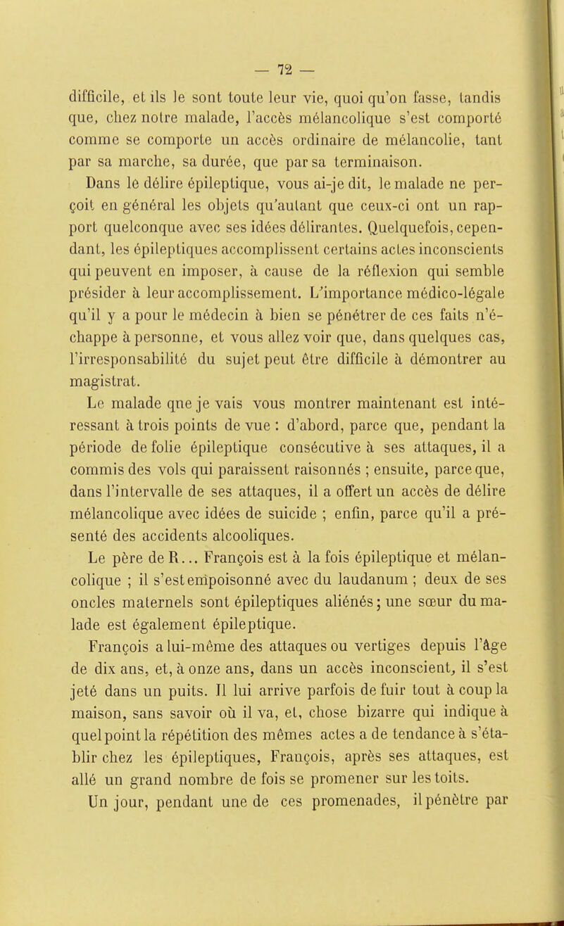 difficile, et ils le sont toute leur vie, quoi qu'on fasse, tandis que, chez noire malade, l'accès mélancolique s'est comporté comme se comporte un accès ordinaire de mélancolie, tant par sa marche, sa durée, que par sa terminaison. Dans le délire épileptique, vous ai-je dit, le malade ne per- çoit en général les objets qu'autant que ceux-ci ont un rap- port quelconque avec ses idées délirantes. Quelquefois, cepen- dant, les épileptiques accomplissent certains actes inconscients qui peuvent en imposer, à cause de la réflexion qui semble présider à leur accomplissement. L'importance médico-légale qu'il y a pour le médecin à bien se pénétrer de ces faits n'é- chappe à personne, et vous allez voir que, dans quelques cas, l'irresponsabihté du sujet peut être difficile à démontrer au magistrat. Le malade qneje vais vous montrer maintenant est inté- ressant à trois points de vue : d'abord, parce que, pendant la période de folie épileptique consécutive à ses attaques, il a commis des vols qui paraissent raisonnés ; ensuite, parce que, dans l'intervalle de ses attaques, il a offert un accès de délire mélancolique avec idées de suicide ; enfin, parce qu'il a pré- senté des accidents alcooliques. Le père de R... François est à la fois épileptique et mélan- colique ; il s'est empoisonné avec du laudanum ; deux de ses oncles maternels sont épileptiques aliénés ; une sœur du ma- lade est également épileptique. François a lui-même des attaques ou vertiges depuis l'âge de dix ans, et, à onze ans, dans un accès inconscient, il s'est jeté dans un puits. Il lui arrive parfois de fuir tout à coup la maison, sans savoir oii il va, et, chose bizarre qui indique k quel point la répétition des mêmes actes a de tendance à s'éta- blir chez les épileptiques, François, après ses attaques, est allé un grand nombre de fois se promener sur les toits. Un jour, pendant une de ces promenades, il pénètre par