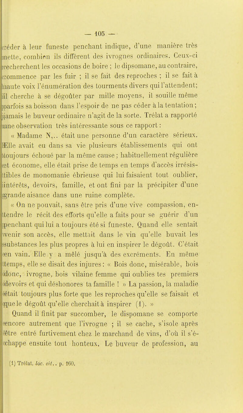 (•céder à leur funeste penchant indique, d'une manière très mette, combien ils diffèrent des ivrognes ordinaires. Ceux-ci rreclierchent les occasions de boire ; le dipsomane, au contraire, (•commence par les fuir ; il se fait des reproches ; il se fait à tnaute voix l'énuraération des tourments divers qui l'attendent; ill cherche à se dégoûter par raille moyens, il souille même [parfois sa boisson dans l'espoir de ne pas céder à la tentation; j^amais le buveur ordinaire n'agit de la sorte. Trélat a rapporté uine observation très intéressante sous ce rapport : « Madame N,.. était une personne d'un caractère sérieux. ïElle avait eu dans sa vie plusieurs établissements qui ont ttoujours échoué par la même cause: habituellement régulière cet économe, elle était prise de temps en temps d'accès irrésis- tlibles de monomanie ébrieuse qui lui faisaient tout oublier, iintérêts, devoirs, famille, et ont fini par la précipiter d'une grande aisance dans une ruine complète. « On ne pouvait, sans être pris d'une vive compassion, en- ttendre le récit des efforts qu'elle a faits pour se guérir d'un [penchant qui lui a toujours été si funeste. Quand elle sentait wenir son accès, elle mettait dans le vin qu'elle buvait les ssubstances les plus propres à lui en inspirer le dégoût. C'était peu vain. Elle y a mêlé jusqu'à des excréments. En même Itemps, elle se disait des injures: « Bois donc, misérable, bois cdonc, ivrogne, bois vilaine femme qui oublies tes premiers cdevoirs et qui déshonores ta famille ! » La passion, la maladie éétait toujours plus forte que les reproches qu'elle se faisait et qquele dégoût qu'elle cherchait à inspirer (1). » Quand il finit par succomber, le dispomane se comporte eencore autrement que l'ivrogne ; il se cache, s'isole après Iêêtre entré furtivement chez le marchand de vins, d'où il s'é- cchappe ensuite tout honteux. Le buveur de profession, au (1) Trélat. lac. oit,, p. 160.