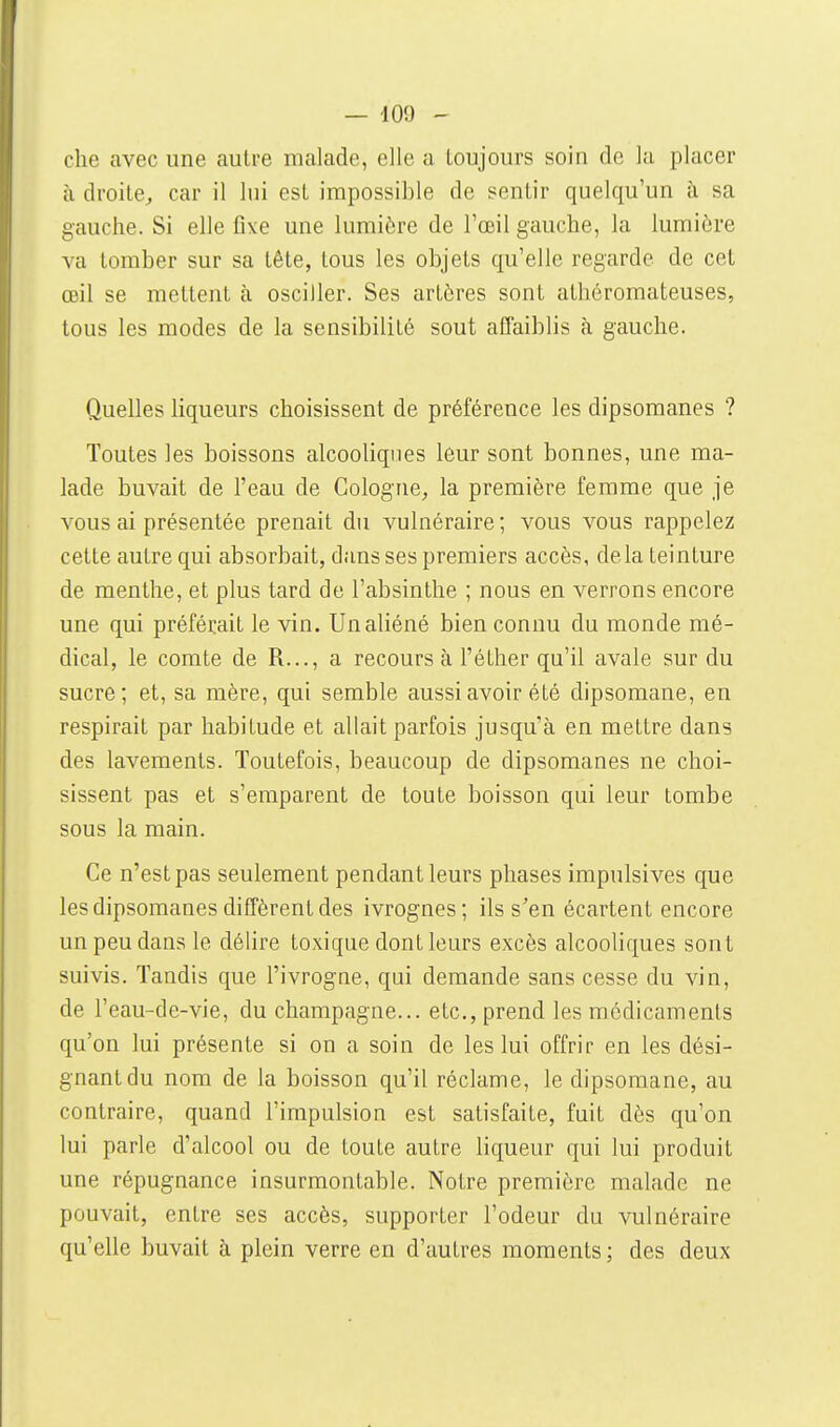 che avec une autre malade, elle a toujours soin de lu placer à droite, car il lui est impossible de sentir quelqu'un à sa gauche. Si elle fixe une lumière de l'œil gauche, la lumière va tomber sur sa tête, tous les objets qu'elle regarde de cet œil se mettent à osciller. Ses artères sont athéromateuses, tous les modes de la sensibilité sont affaiblis à gauche. Quelles liqueurs choisissent de préférence les dipsomanes ? Toutes les boissons alcooliques leur sont bonnes, une ma- lade buvait de l'eau de Cologne, la première femme que je vous ai présentée prenait du vulnéraire ; vous vous rappelez cette autre qui absorbait, dans ses premiers accès, delà teinture de menthe, et plus tard de l'absinthe ; nous en verrons encore une qui préférait le vin. Un aliéné bien connu du monde mé- dical, le comte de R..., a recours à l'éther qu'il avale sur du sucre; et, sa mère, qui semble aussi avoir été dipsomane, en respirait par habitude et allait parfois jusqu'à en mettre dans des lavements. Toutefois, beaucoup de dipsomanes ne choi- sissent pas et s'emparent de toute boisson qui leur tombe sous la main. Ce n'est pas seulement pendant leurs phases impulsives que les dipsomanes diffèrent des ivrognes; ils s'en écartent encore un peu dans le délire toxique dont leurs excès alcooliques sont suivis. Tandis que l'ivrogae, qui demande sans cesse du vin, de l'eau-de-vie, du Champagne... etc., prend les médicaments qu'on lui présente si on a soin de les lui offrir en les dési- gnant du nom de la boisson qu'il réclame, le dipsomane, au contraire, quand l'impulsion est satisfaite, fuit dès qu'on lui parle d'alcool ou de toute autre liqueur qui lui produit une répugnance insurmontable. Notre première malade ne pouvait, entre ses accès, supporter l'odeur du vulnéraire qu'elle buvait à plein verre en d'autres moments ; des deux