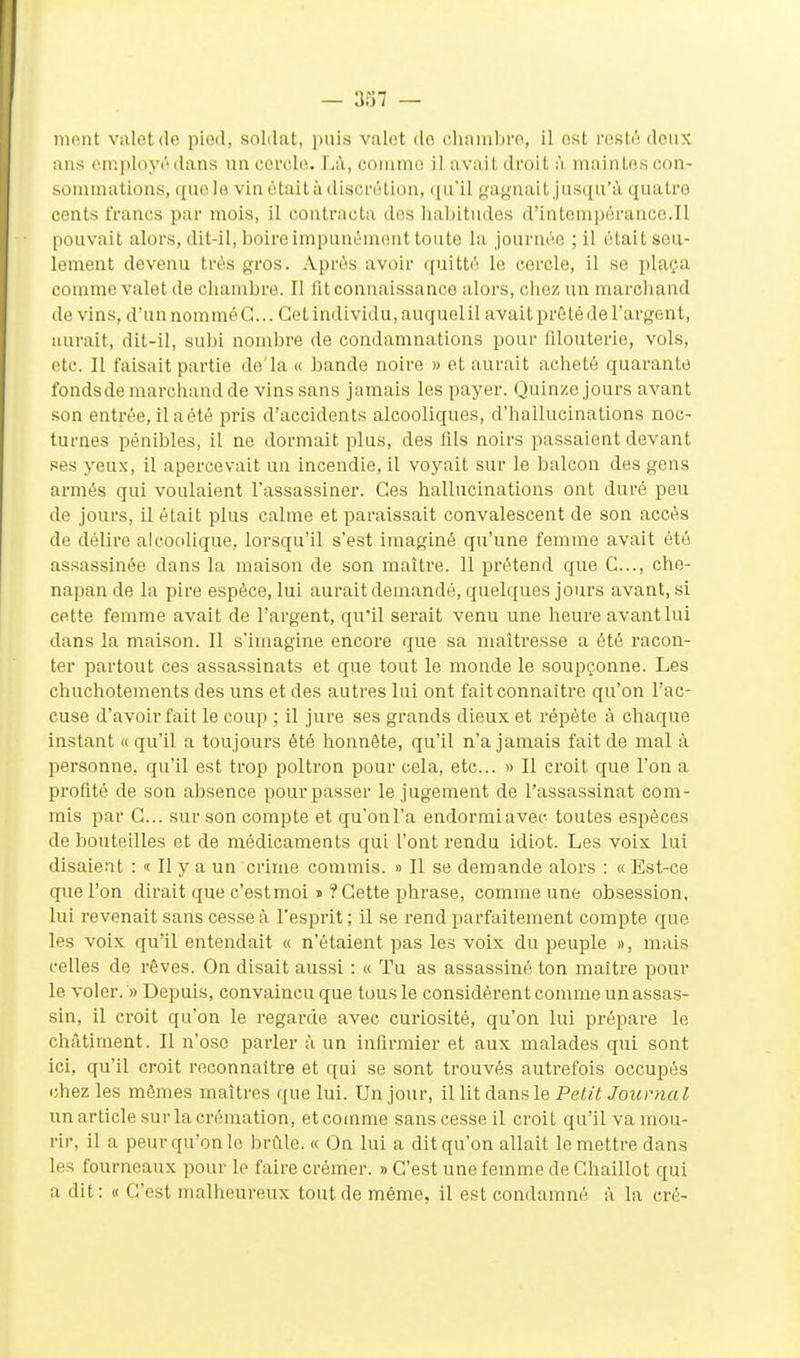 HKMit valet (le pied, soldat, puis valet do chambre, il est resté deux ans eiuployédans un cercle. Li\, comme il avait droit à maintes con- sommations, cfuele vin était à discrétion, qu'il gaynait jusqu'à quatre cents francs par mois, il contracta des habitudes d'intemiicrance.Tl pouvait alors, dit-il, boire impunément toute la journée ; il était seu- lement devenu très gros. Après avoir quitté le cercle, il se plaça comme valet de chambre. Il fit connaissance alors, cliez un marcliand de vins, d'un nommé G... Cet individu, auquel il avait prêté de Targent, aurait, dit-il, subi nombre de condamnations pour filouterie, vols, etc. Il faisait partie de'la « bande noire » et aurait acheté quarante fondsde marchand de vins sans jamais les payer. Quinze jours avant son entrée, il a été pris d'accidents alcooliques, d'hallucinations noc- turnes pénibles, il ne dormait plus, des fils noirs passaient devant ses yeux, il apercevait un incendie, il voyait sur le balcon des gens armés qui voulaient l'assassiner. Ces hallucinations ont duré peu de jours, il était plus calme et paraissait convalescent de son accès de délire alcoolique, lorsqu'il s'est imaginé qu'une femme avait été assassinée dans la maison de son maître. 11 prétend que G..., che- napan de la pire espèce, lui aurait demandé, quelques jours avant, si cette femme avait de l'argent, qu'il serait venu une heure avant lui dans la maison. Il s'imagine encore que sa maîtresse a été racon- ter partout ces assassinats et que tout le monde le soupçonne. Les chuchotements des uns et des autres lui ont fait connaître qu'on l'ac- cuse d'avoir fait le coup ; il jure ses grands dieux et répète à chaque instant «qu'il a toujours été honnête, qu'il n'a jamais fait de mal à personne, qu'il est trop poltron pour cela, etc.. « Il croit que l'on a profité de son absence pour passer le jugement de l'assassinat com- mis par G... sur son compte et qu'onl'a endormiavec toutes esjjèces de bouteilles et de médicaments qui l'ont rendu idiot. Les voix lui disaient : « Il y a un crime commis. » Il se demande alors : « Est-ce que l'on dirait que c'estmoi j ?Gette phrase, comme une obsession, lui revenait sans cesse à l'esprit ; 11 se rend parfaitement compte que les voix qu'il entendait « n'étaient pas les voix du peuple », mais celles de rêves. On disait aussi : « Tu as assassiné ton maître pour le voler. » Depuis, convaincu que tous le considèrent comme un assas- sin, il croit qu'on le regarde avec curiosité, qu'on lui prépare le châtiment. Il n'ose parler à un infirmier et aux malades qui sont ici, qu'il croit reconnaître et qui se sont trouvés autrefois occupés chez les mômes maîtres que lui. Un jour, il lit dans le Petit Journal un article sur la crémation, et comme sans cesse il croit qu'il va mou- rir, il a peur qu'on le brûle. « On lui a dit qu'on allait le mettre dans les fourneaux pour le faire crémer. » C'est une femme de Ghaillot qui a dit: « C'est malheureux tout de même, il est condamné à la cré-