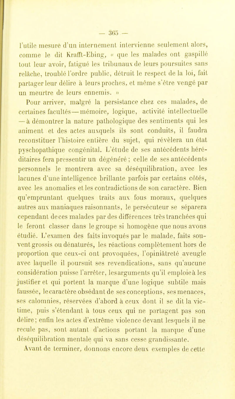 ruLilo mesure d'un inlernemenL intervienne seulement alors, comme le dit Ivraiït-Ebing, c que les malades ont gaspillé tout leur avoir, fatigué les tribunaux de leurs poursuites sans relâche, troublé l'ordre public, détruit le respect de la loi, fait partager leur délire à leurs proches, et mémo s'être vengé par un meurtre de leurs ennemis. » Pour arriver, malgré la persistance chez ces malades, de certaines facultés — mémoire, logique, activité intellectuelle — à démontrer la nature pathologique des sentiments qui les animent et des actes auxquels ils sont conduits, il faudra reconstituer l'histoire entière du sujet, qui révélera un état pyschopathique congénital. L'étude de ses antécédents héré- ditaires fera pressentir un dégénéré ; celle de ses antécédents personnels le montrera avec sa déséquilibration, avec les lacunes d'une intelligence brillante parfois par certains côtés, avec les anomalies et les contradictions de son caractère. Bien qu'empruntant quelques traits aux fous moraux, quelques autres aux maniaques raisonnants, le persécuteur se séparera cependant de ces malades par des différences très tranchées qui le feront classer dans le groupe si homogène que nous avons étudié. L'examen des faits invoqués par le malade, faits sou- vent grossis ou dénaturés, les réactions complètement hors de proportion que ceux-ci ont provoquées, l'opiniâtreté aveugle avec laquelle il poursuit ses revendications, sans qu'aucune considération puisse l'arrêter, lesarguments qu'il emploieàles justifier et qui portent la marque d'une logique subtile mais faussée, lecaractère obsédant de ses conceptions, ses menaces, ses calomnies, réservées d'abord à ceux dont il se dit la vic- time, puis s'étendant à tous ceux qui ne partagent pas son délire; enfin les actes d'extrême violence devant lesquels il ne recule pas, sont autant d'actions portant la marque d'une déséquilibration mentale qui va sans cesse grandissante. Avant de terminer, donnons encore deux exemples de cette