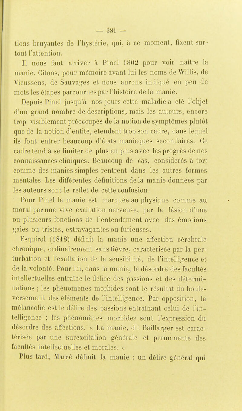 tlons bmyanlo:; de riiyslcrie, qui, à ce momeni, fi\enL sur- tout rattention. Il nous faut arriver à Pinel 1802 pour voir naître la manie. Citons, pour mémoire avant lui les noms deWillis, de Vieusscns, de Sauvages et nous aurons indiqué en peu de mots les étapes parcourues par l'histoire de la manie. Depuis Pinel jusqu'à nos jours cette maladie a élé l'objet d'un grand nombre de descriptions^, mais les auteurs, encore trop visiblement préoccupés de la notion de symptômes plutôt que de la notion d'entité, étendent trop son cadre, dans lequel ils font entrer beaucoup d'états maniaques secondaires. Ce cadre tend à se limiter de plus en plus avec les progrès de nos connaissances cliniques. Beaucoup de cas, considérés à tort comme des manies simples rentrent dans les autres formes mentales. Les différentes définitions delà manie données par les auteurs sont le reflet de cette confusion. Pour Pinel la manie est marquée au physique comme au moral par une vive excitation nerveuse, par la lésion d'une ou plusieurs fonctions de l'entendement avec des émotions gaies ou tristes, extravagantes ou furieuses. Esquirol (1818) définit la manie une affection cérébrale chronique, ordinairement sans fièvre, caractérisée par la per- turbation et l'exaltation de la sensibilité, de l'intelligence et de la volonté. Pour lui, dans la manie^ le désordre des facultés intellectuelles entraîne le délire des passions et des détermi- nations ; les phénomènes morbides sont le résultat du boule- versement des éléments de l'intelligence. Par opposition, la mélancolie est le délire des passions entraînant celui de l'in- telligence ; les phénomènes morbides sont l'expression du désordre des affections. « La manie, dit Baillarger est carac- térisée par une surexcitation générale et permanente des facultés intellectuelles et morales. » Plus tard, Marcé définit la manie : un délire général qui