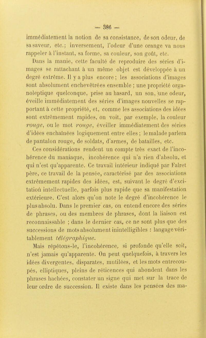 immédiatement la notion de sa consistance, de son odeur, de sa saveur, etc.; inversement, l'odeur d'une orange va nous rappeler à l'instant, sa forme, sa couleur, son goût, etc. Dans la manie, cette faculté de reproduire des séries d'i- mages se rattachant à un même objet est développée à un degré extrême. Il y a plus encore ; les associations d'images Sont absolument enchevêtrées ensemble ; une propriété orga- noleptique quelconque, prise au hasard, un son, 'une odeur, éveille immédiatement des séries d'images nouvelles se rap- portant à cette propriété, et, comme les associations des idées sont extrêmement rapides, on voit, par exemple, la couleur rouge, ou le mot rouge, éveiller immédiatement des séries d'idées enchaînées logiquement entre elles; le malade parlera de pantalon rouge, de soldats, d'armes, de batailles, etc. Ces considérations rendent un compte très exact de l'inco- hérence du maniaque, incohérence qui n'a rien d'absolu, et qui n'est qu'apparente. Ce travail intérieur indiqué par Falret père, ce travail de la pensée, caractérisé par des associations extrêmement rapides des idées, est, suivant le degré d'exci- tation intellectuelle, parfois plus rapide que sa manifestation extérieure. C'est alors qu'on note le degré d'incohérence le plus absolu. Dans le premier cas, on entend encore des séries de phrases, ou des membres de phrases, dont la liaison est reconnaissable ; dans le dernier cas^ ce ne sont plus que des successions de mots absolument inintelligibles : langage véri- tablement télégraphique. Mais répétons-le, l'incohérence, si profonde qu'elle soit, n'est jamais qu'apparente. On peut quelquefois, à travers les idées divergentes, disparates, mutilées, et les mots entrecou- pés, elliptiques, pleins de réticences qui abondent dans les phrases hachées, constater un signe qui met sur la trace de leur ordre de succession. Il existe dans les pensées des ma-