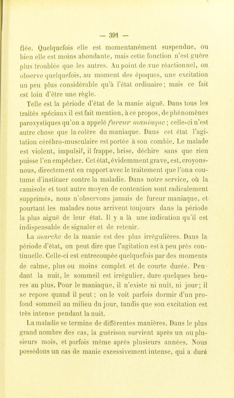 fiée. Quelquefois elle est momentanément suspendue, ou bien elle est moins abondante, mais cette fonction n'est guère plus troublée que les autres. Au point de .vue réactionncl, on observe quelquefois, au moment des époques, une excitation un peu plus considérable qu'à l'état ordinaire ; mais ce fait est loin d'être une règle. Telle est la période d'état de la manie aiguë. Dans tous les traités spéciaux il estfait mention, à ce propos, de phénomènes paroxystiques qu'on a appelé fureur maniaque ; celle-ci n'est autre chose que la colère du maniaque. Dans cet état l'agi- tation cérébro-musculaire est portée à son comble. Le malade est violent, impulsif, il frappe, brise, déchire sans que rien puisse l'en empêcher. Cet état, évidemment grave, est, croyons- nous, directement en rapport avec le traitement que l'ona cou- tume d'instituer contre la maladie. Dans notre service^ où la camisole et tout autre moyen de contention sont radicalement supprimés, nous n'observons jamais de fureur maniaque, et- pourtant les malades nous arrivent toujours dans la période la plus aiguë de leur état. H y a là une indication qu'il est indispensable de signaler et de retenir. La marche de la manie est des plus irrégulières. Dans la, période d'état, on peut dire que l'agitation est à peu près con- tinuelle. Celle-ci est entrecoupée quelquefois par des moments de calme, plus ou moins complet et de courte durée. Pen- dant la nuit, le sommeil est irrégulier, dure quelques heu- res au plus. Pour le maniaque, il n'existe ni nuit, ni jour; il se repose quand il peut ; on le voit parfois dormir d'un pro- fond sommeil au milieu du jour, tandis que son excitation est très intense pendant la nuit. La maladie se termine de différentes manières. Dans le plus grand nombre des cas, la guérison survient après un ou plu- sieurs mois, et parfois même après plusieurs années. Nous possédons un cas de manie excessivement intense, qui a duré