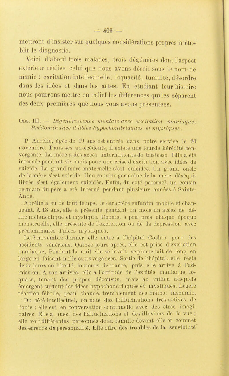 mettront d'insister sur quelques considérations propres à éta- blir le diagnostic. Voici d'abord trois malades, trois dégénérés dont l'aspect extérieur réalise celui que nous avons décrit sous le nom de manie : excitation intellectuelle, loquacité, tumulte, désordre dans les idées et dans les actes. En étudiant leur histoire nous pourrons mettre en relief les différences qui les séparent des deux premières que nous vous avons présentées. Obs. m. — Déf/éndrescence mentait; avec excitation maniaque. Prédominance d'idées hypochondriaqices et mystiques. P. Aurélie, Agée de 19 ans nst entrée dans notre service le 30 novembre. Dans ses antécédents, il existe une lourde hérédité con- vergente. La mère a des accès inlermillents de tristesse. Elle a été internée pendant six mois pour une crise d'excitation avec idées de suicide. La grand'nière maternelle s'est suicidée. Un grand oncle de la mère s'est suicidé. tJne cousine germaine de la mère, déséqui- librée s'est également suicidée. Enlin, du côté paternel, un cousin germain du père a été interné pendant plusieurs années à Sainte- Anne. Aurélie a eu de tout temps, le caractère enfantin mobile et chan- geant. A 13 ans, elle a présenté pendant un mois un accès de dé- lire mélancolique et mystique. Depuis, à peu prés chaque époque menstruelle, elle présente de l'excitation ou de la dépression avec prédominance d'idées mystiques. Le 2 novembre dernier, elle entre à l'hôpital Gochin pour des accidents vénériens. Quinze jours après, elle est prise d'excitation maniaque. Pendant la nuit elle se levait, se promenait de long en large en faisant mille extravagances. Sortie de l'hôpital^ elle reste deux jours en liberté, toujours délirante, puis elle arrive à l'ad- mission. A son arrivée, elle a l'attitude de l'excitée maniaque, lo- quace, tenant des propos décousus, mais au milieu desquels émergent surtout des idées hypochondriaques et mystiques. Légère réaction fébrile, peau chaude, tremblement des mains, insomnie. Du côté intellectuel, on note des hallucinations très actives de l'ouïe ; elle est en conversation continuelle avec des êtres imagi- naires. Elle a aussi des hallucinations et des illusions de la vue ; elle voit différentes personnes de sa famille devant elle et comniet_ des erreurs de personnalité. Elle offre des troubles de la sensibilité