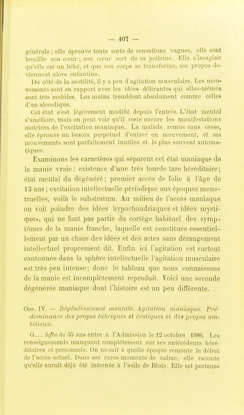 générale ; elle éprouve toute sorte de sensations vagues, elle sent bouillir son cœur ; son eœuv sort de sa poitrine. Elle s'imagine qu'elle est un l)ébé, et quo son corps S(î ti-ansformo, ses propos de- viennent alors enfantins. Du côté de la motilité, il y a peu d'agitation musculaire. Les mou- vements sont en rapport avec les idées délirantes qui elles-mêmes sont très mobiles. Les mains tremblent absolument comme celles d'un alcoolique. Cet état s'est légèrement modifié depuis l'entrée. L'état mental s'améliore, mais on peut voir qu'il reste encore les manifestations motrices de l'excitation maniaque. La malade remue sans cesse, elle éprouve un besoin perpétuel d'entrer en mouvement, et ses mouvements sont parfaitement inutiles et le plus souvent automa- tiques. Examinons les caractères qui séparent cet état maniaque de la manie vraie: existence d'une très lourde tare héréditaire; état mental du dégénéré ; premier accès de folie à l'âge de 13 ans ; excitation intellectuelle périodique aux époques mens- truelles, voilà le substratum. Au milieu de l'accès maniaque on voit poindre des idées liypochondriaques et idées mysti- que», qui ne font pas partie du cortège habituel des symp- tômes de la manie franche, laquelle est constituée essentiel- lement par un chaos des idées et des actes sans dérangement intellectuel proprement dit. Enfin ici l'agitation est surtout cantonnée dans la sphère intellectuelle l'agitation musculaire est très peu intense ; donc le tableau que nous connaissons de la manie est incomplètement reproduit. Voici une seconde dégénérée maniaque dont l'histoire est un peu différente. Obs. IV. — Dégénérescence metitale. Agitation maniaque. Pré- dominance des propos lubriques et erotiques et des propos ain- bitieux. G... il^éede 35 ans entre à l'Admission le 12 octobre 1886. Les renseignements manquent complètement sur ses antécédents héré- ditaires et personnels. On ne sait à quelle époque remonte le début de l'accès actuel. Dans ses rares moments de calme, elle raconte qu'elle aurait déjà été internée à l'asile de Blois. Elle est porteuse