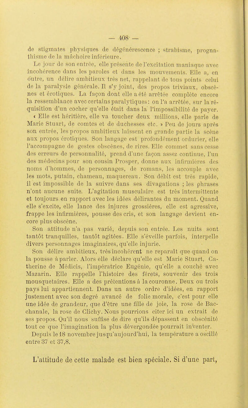 de stigmates physiques de dégénérescence ; sti'al)ismo, progna- thisme de la nitlchoireinférieure. Le jour de son entrée, elle présente de l'excitation maniaque avec incohérence dans les paroles et dans les mouvements. Elle a, en outre, un délire ambitieux très net, rappelant do tous points celui delà paralysie générale. Il s'y joint, des propos triviaux, obscè- nes et érotiques. La façon dont elle a été arrêtée complète encore la ressemblance avec certains paralytiques; on l'a arrêtée, sur la ré- quisition d'un cocher qu'elle était dans la l'impossibilité de payer. t Elle est héritière, elle va toucher deux millions, elle parle de Marie Stuart, de comtes et de duchesses etc. ■» Peu de jours après son entrée, les propos ambitieux laissent en grande partie la scène aux propos érotiques. Son langage est profondément ordurier, elle l'accompagne de gestes obscènes, de rires. Elle commet sans cesse des erreurs de personnalité, prend d'une façon assez continue, l'un des médecins pour son cousin Prospor, donne aux infirmières des noms d'hommes, de personnages, de romans, les accouple avec les mots, putain, chameau, maquereau. Son débit est très rapide, il est impossible de la suivre dans ses divagations ; les phrases n'ont aucune suite. L'agitation musculaire est très intermittente et toujours en rapport avec les idées délirantes du moment. Quand elle s'excite, elle lance des injures grossières, elle est agressive, frappe les infirmières, pousse des cris, et son langage devient en- core plus obscène. Son attitude n'a pas varié, depuis son entrée. Les nuits sont tantôt tranquilles, tantôt agitées. Elle s'éveille parfois, interpelle divers personnages imaginaires, qu'elle injurie. Son délire ambitieux, très incohérent ne reparaît que quand on la pousse à parler. Alors elle déclare qu'elle est Marie Stuart, Ca- therine de Médicis, l'impératrice Eugénie, qu'elle a couché avec Mazarin. Elle rappelle l'histoire des férets, souvenir des trois mousquetaires. Elle a des prétentions à la couronne. Deux ou trois pays lui appartiennent. Dans un autre ordre d'idées, en rapport justement avec son degré avancé de folie morale, c'est pour elle une idée de grandeur, que d'être une fille de joie, la rose de Bac- chanale, la rose de Glichy. Nous pourrions citer ici un extrait de ses propos. Qu'il nous suffise de dire qu'ils dépassent en obscénité tout ce que l'imagination la plus dévergondée pourrait inventer. Depuis le 18 novembre jusqu'aujourd'hui, la température a oscillé entres? et 37,8. L'attitude de cette malade est bien spéciale. Si d'une part,