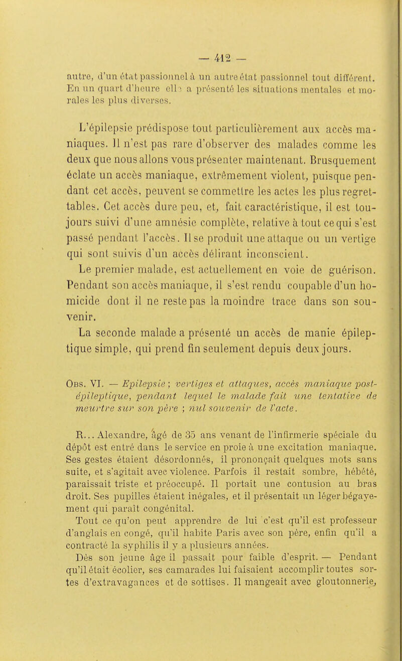 autre, d'un état passionnel à un auLi'eélat passionnel tout différent. En un quart d'heure ell • a présenté les situations mentales et ino- rales les plus (liv(M'sos. L'épilepsie prédispose tout particulièrement aux accès ma- niaques. 11 n'est pas rare d'observer des malades comme les deux que nous allons vous présenter maintenant. Brusquement éclate un accès maniaque, extrêmement violent, puisque pen- dant cet accès, peuvent se commettre les actes les plus regret- tables. Cet accès dure peu, et, fait caractéristique, il est tou- jours suivi d'une amnésie complète, relative à tout ce qui s'est passé pendant l'accès. Use produit une attaque ou un vertige qui sont suivis d'un accès délirant inconscient. Le premier malade, est actuellement en voie de guérison. Pendant son accès maniaque, il s'est rendu coupable d'un ho- micide dont il ne reste pas la moindre trace dans son sou- venir. La seconde malade a présenté un accès de manie épilep- tique simple, qui prend fin seulement depuis deux jours. Obs. VI. — Epilepsie; vertiges et attaques, accès maniaque post- épileplique, pendant lequel le malade fait ime tentative de meurtre sur son père ; mcl souvenir de l'acte. R... Alexandre, âgé de 35 ans venant de l'infirmerie spéciale du dépôt est entré dans le service en proie à une excitation maniaque. Ses gestes étaient désordonnés, il prononçait quelques mots sans suite, et s'agitait avec violence. Parfois il restait sombre, hébété, paraissait triste et préoccupé. Il portait une contusion au bras droit. Ses pupilles étaient inégales, et il présentait iin léger bégaye- ment qui paraît congénital. Tout ce qu'on peut apprendre de lui c'est qu'il est professeur d'anglais en congé, qu'il habite Paris avec son pére, enfin qu'il a contracté la syphilis il y a plusieurs années. Dès son jeune âge il passait pour faible d'esprit. — Pendant qu'il était écolier, ses camarades lui faisaient accomplir toutes sor- tes d'extravagances et de sottises. Il mangeait avec gloutonnerie,