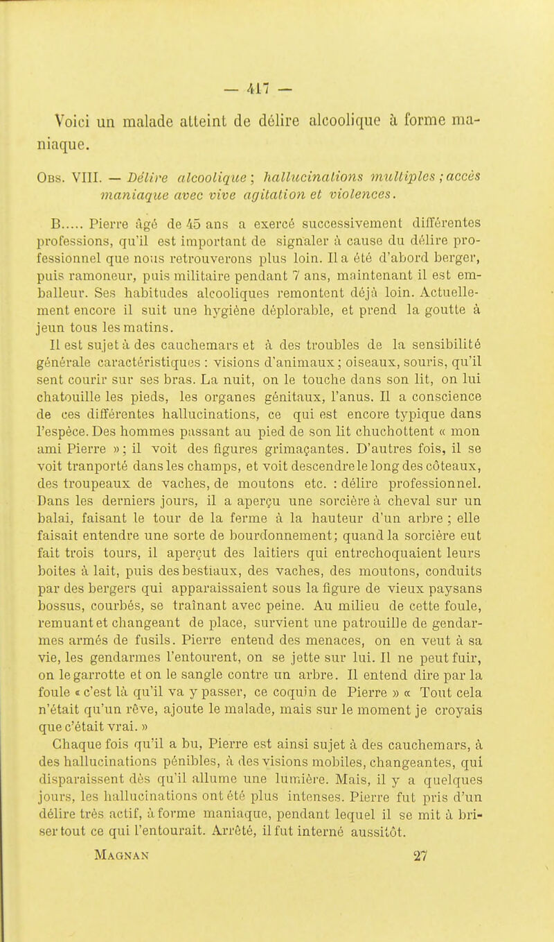 Voici un malade atteint de délire alcoolique à forme ma- niaque. Ods. VIII. — Délire alcoolique; hallucinations multiples ; accès maniaque avec vive agitation et violences. B Pierre âgé de 45 ans a exercé successivement différentes Ijrofessions, qu'il est important de signaler à cause du délire pro- fessionnel que nous retrouverons plus loin. lia été d'abord berger, puis ramoneur, puis militaire pendant 7 ans, maintenant il est em- balleur. Ses habitudes alcooliques remontent déjà loin. Actuelle- ment encore il suit une hygiène déplorable, et prend la goutte à jeun tous les matins. Il est sujet à des cauchemars et à des troubles de la sensibilité générale caractéristiques : visions d'animaux ; oiseaux, souris, qu'il sent courir sur ses bras. La nuit, on le touche dans son lit, on lui chatouille les pieds, les organes génitaux, l'anus. Il a conscience de ces différentes hallucinations, ce qui est encore typique dans l'espèce. Des hommes passant au pied de son lit chuchottent « mon ami Pierre »; il voit des figures grimaçantes. D'autres fois, il se voit tranporté dans les champs, et voit descendre le long des coteaux, des troupeaux de vaches, de moutons etc. : délire professionnel. Dans les derniers jours, il a aperçu une sorcière à cheval sur un balai, faisant le tour de la ferme à la hauteur d'un arbre ; elle faisait entendre une sorte de bourdonnement; quand la sorcière eut fait trois tours, il aperçut des laitiers qui entrechoquaient leurs boites à lait, puis des bestiaux, des vaches, des moutons, conduits par des bergers qui apparaissaient sous la tigure de vieux paysans bossus, courbés, se traînant avec peine. Au milieu de cette foule, remuant et changeant de place, survient une patrouille de gendar- mes armés de fusils. Pierre entend des menaces, on en veut à sa vie, les gendarmes l'entourent, on se jette sur lui. Il ne peut fuir, on le garrotte et on le sangle contre un arbre. Il entend dire par la foule t c'est là qu'il va y passer, ce coquin de Pierre » « Tout cela n'était qu'un rêve, ajoute le malade, mais sur le moment je croyais quec'était vrai. » Chaque fois qu'il a bu, Pierre est ainsi sujet à des cauchemars, à des hallucinations pénibles, à des visions mobiles, changeantes, qui disparaissent dès qu'il allume une lumière. Mais, il y a quelques jours, les hallucinations ont été plus intenses. Pierre fut pris d'un délire très actif, à forme maniaque, pendant lequel il se mit à bri- ser tout ce qui l'entourait. Arrêté, il fut interné aussitôt. Magnan 27