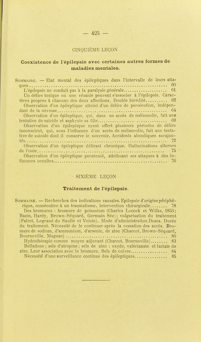 — 42î CINQUIÈME LEÇON Coexistence de l'épilepsie avec certaines autres formes de maladies mentales. SomiAiRE. — Etat mental des épilcptiques dans l'intervalle de leurs atta- ques 60 L'épilepsie ne conduit pas h la paralysie générale 61 Un délire toxique ou une vésanie peuvent s'associer à l'épilepsie. Carac- tères propres îi chacune des deux affections. Double hérédité 62 Observation d'un épileptique atteint d'un délire de persécution, indépen- dant de la névrose 64 Observation d'un épileptique, qui, dans un accès de mélancolie, fait une tentative de suicide et asphyxie sa fille 69 Observation d'un épileptique aynnt offert plusieurs périodes de délire inconscient, qui, sous l'influence d'un accès de mélancolie, fait une tenta- tive de suicide dont il conserve le souvenir. Accidents alcooliques surajou- tés 72 Observation d'un épileptique délirant chronique. Hallucinations alternes de l'ouie 75 Observation d'un épileptique persécuté, attribuant ses attaques à des in- fluences occultes 76 - SIXIÈME LEÇON Traitement de l'épilepsie. Sommaire. — Recherches des indications causales. Epilepsie d'origine périphé- rique, consécutive à un traumatisme. Intervention chirurgicale 78 Des bromures : bromure de potassium (Charles Locock et Wilks, 1853 ; Bazin, Hardy, Brown-Séquard, Germain Sée); vulgarisation du traitement (Palret, Legrand du Saulle et Voisin). Mode d'administration.Doses. Durée du traitement. Nécessité de le continuer après la cessation des accès. Bro- mure de sodium, d'ammonium, d'arsenic, de zinc (Charcot, Brown-Séquard, Bourneville, Magnan) 80 Hydrothérapie comme moyen adjuvant (Charcot, Bourneville) 83 Belladone ; sels d'atropine ; sels de zinc : oxyde, valérianate et lactate de zinc. Leur association avec le bromure. Sels de cuivre 84 Nécessité d'une surveillance continue des épileptiques 85