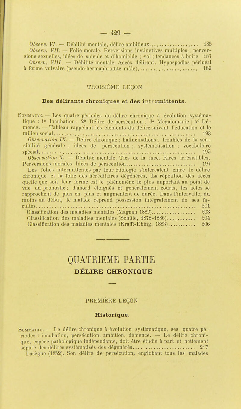 Observ. VI. — Débililc mentale, délire ambitioux 185 Obierv. VII. — Folie morale. Perversions instinctives multiples ; perver- sions sexuelles, idées de suicide et d'homicide ; vol ; tendances à boire 187 Observ. VIII. — Débilité nicnlale. Accès délirant. Ilypospodias périnéal à forme viilvairo (pseudo-hermaphrodite mâle) 189 TROISIÈME LEÇON Des délirants chroniques et des intermittents. SoMMAiRÉ. — Les quatre périodes du délire chronique h évolution systéma- tique : 1° Incubation; 2 Délire de persécution; 3° Mégalomanie; 4 Dé- mence. — Tableau rappelant les éléments du délire suivant l'éducation et le milieu social 193 Observation IX. — Délire chronique ; hallucinations ; troubles de la sen- sibilité générale ; idées de persécution ; systématisation ; vocabulaire spécial 195 Observation X. — Débilité mentale. Tics de la face. Rires irrésistibles. Perversions morales. Idées de persécution 197 Les jolies intermittentes par leur étiologie s'intercalent entre le délire chronique et la folie des héréditaires dégénérés. La répétition des accès quelle que soit leur forme est le phénomène le plus important au point de vue du pronostic ; d'abord éloignés et généralement courts, les actes se rapprochent de plus en plus et augmentent de durée. Dans l'intervalle, du moins au début, le malade reprend possession intégralement de ses fa- cultés 201 Classification des maladies mentales (Magnan 1882) 203 Classification des maladies mentales (Schiile, 1878-1886) 204 Classification des maladies mentales (Krafft-Ebing, 1883) 206 QUATRIEME PARTIE DÉLIRE CHRONIQUE PREMIÈRE LEÇON Historique. Sommaire. — Le délire chronique îi évolution systématique, ses quatre pé- riodes : incubation, persécution, ambition, démence. — Le délire chroni- q\ie, espèce pathologique indépendante, doit être étudié à part et nettement séparé des délires systématisés des dégénérés 217 Lasèguc (1852). Son délire de persécution, englobant tous les malades