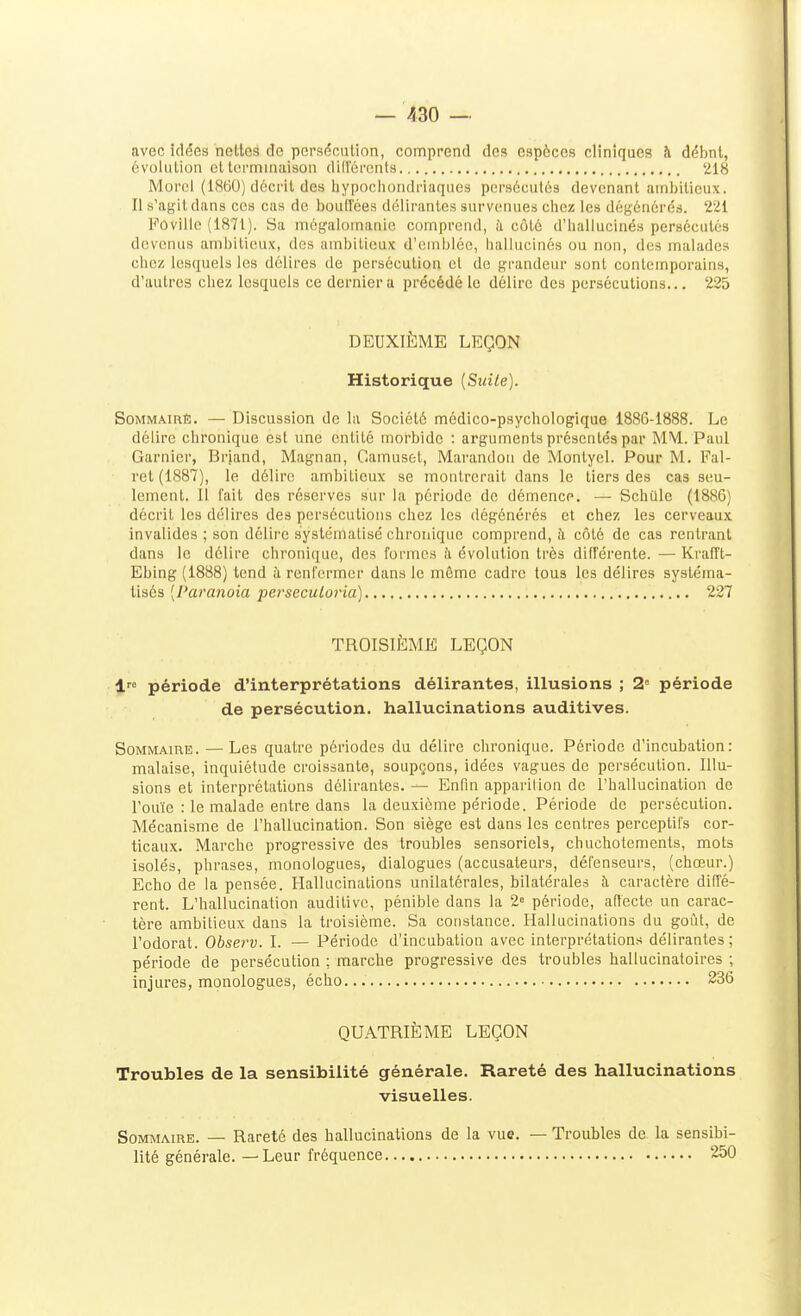 avec idées nettes de persécution, comprend des espèces cliniques à débnt, évolution et tei'nnuiaison difTéi'cnts 218 Moroi (1860) décrit des tiypochondi-iaques persécutés devenant amljilicux. Il s'agit dans ces cas de boulîées délirantes survenues chez les dégénérés. 221 Fûville (1871). Sa mégalomanie comprend, à côté d'hallucinés persécutés devenus ambitieux, des ambitieux d'emblée, hallucinés ou non, des malades chez lesquels les délires de persécution el de grandeur sont contemporains, d'autres chez lesquels ce dernier a précédé le délire des persécutions... 225 DEUXIÈME LEÇON Historique {Suite). SoMMÂmÈ. — Discussion de la Société médico-psychologique 1886-1888. Le délire chronique est une entité morbide : arguments présentés par MM. Paul Garnicr, Briand, Magnan, Camusel, Marandon de Montyel. Pour M. Fal- ret (1887), le délire ambitieux se montrerait dans le tiers des cas seu- lement. Il fait des réserves sur la période de démence. — ScbQle (1886) décrit les délires des persécutions chez les dégénérés et chez les cerveaux invalides ; son délire systématisé chronique comprend, à côté de cas rentrant dans le délire chronique, des formes îi évolution très différente. — Kraiït- Ebing (1888) tend à renfermer dans le môme cadre tous les délires systéma- tisés [Paranoïa perseculoria) 227 TROISIÈME LEÇON période d'interprétations délirantes, illusions ; 2 période de persécution, hallucinations auditives. Sommaire. —Les quatre périodes du délire chronique. Période d'incubation: malaise, inquiétude croissante, soupesons, idées vagues de persécution. Illu- sions et interprétations délirantes. —■ Enfm apparilion de l'hallucination de l'ouïe : le malade entre dans la deuxième période. Période de persécution. Mécanisme de l'hallucination. Son siège est dans les centres perceptifs cor- ticaux. Marche progressive des troubles sensoriels, chuchotements, mots isolés, phrases, monologues, dialogues (accusateurs, défenseurs, (chœur.) Echo de la pensée. Hallucinations unilatérales, bilatérales à caractère diffé- rent. L'hallucination auditive, pénible dans la 2° période, affecte un carac- tère ambitieux dans la troisième. Sa constance. Hallucinations du goût, de l'odorat. Observ. I. — Période d'incubation avec interprétations délirantes; période de persécution ; marche progressive des troubles hallucinatoires ; injures, monologues, écho... 236 QUATRIÈME LEÇON Troubles de la sensibilité générale. Rareté des hallucinations visuelles. Sommaire. — Rareté des hallucinations de la vue. — Troubles de la sensibi- lité générale. — Leur fréquence 250