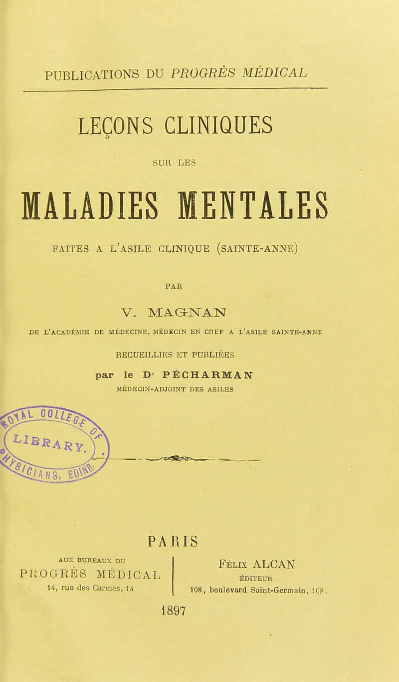 PUBLICATIONS DU PROGRÈS MÉDICAL LEÇONS CLINIQUES SUR LES MALADIES MENTALES FAITES A l'asile CLINIQUE (SAINTE-ANNE) PAR V. MAG-NAN DE l'académie de Médecine, médecin en chef a l'asile sainte-awne RECUEILLIES ET PUBLIÉES par le D- PÉCHARMAN MÉDECrN-ADJOINT DES ASILES PARIS AUX BUREAUX DU PROGRÈS MÉDICAL 14, rus des Carmes, U Félix ALOAN ÉDITEUR 108, boulevard Saint-Germain, 108. 1897