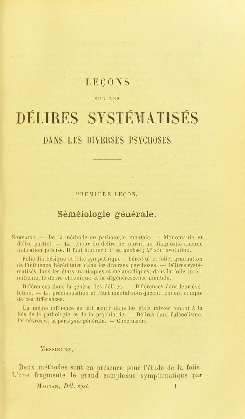 LEÇONS SUR LES DÉLIRES SYSTÉMATISÉS DANS LES DIVERSES PSYCHOSES PREMIÈRE LEÇON. Séméiologie générale. SoMMAinu. — De la môlhode en pathologie mentale. — Monomanie et délire partiel. — La teneur du délire ne fournit au diagnostic aucune indication précise. Il faut étudier : 1° sa genèse ; 2° son évolution. Folie diathésique et folie sympathique : hérédité et folie, gfraduation de l'influence héréditaire dans les diverses psychoses. — Délires systé- matisés dans les états maniaques et mélancoliques, dans la folie inter- mittente, le délire chronique el la dégénérescence mentale. Ditl'érences dans la genèse des délires. — Différences dans leur évo- lution. — La prédisposition et l'état mental sous-jacent rendent compte de ces différences. La même influence se fait sentir dans les états mixtes tenant à la fois de la pathologie et de la psychiatrie. — Délires dans l'alcoo'isme, les névroses, la paralysie générale. — Conclusion. Messieurs, Deux méthodes sont en présence pour l'étude de la folie. L'une fragmente le grand complexus symptomatique par
