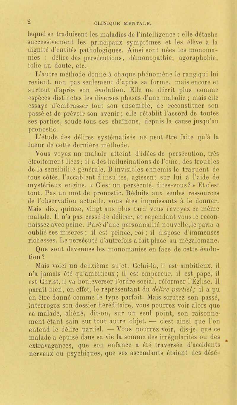 lequel se traduisent les maladies de l'intelligence ; elle détache successivement les principaux symptômes et les élève à la dignité d'entités pathologiques. Ainsi sont nées les monoma- nies : délire des persécutions, démonopathie, agoraphobie, folie du doute, etc. L'autre méthode donne à chaque phénomène le rang qui lui revient, non pas seulement d'après sa forme, mais encore et surtout d'après son évolution. Elle ne décrit plus comme espèces distinctes les diverses phases d'une maladie ; mais elle essaye d'embrasser tout son ensemble, de reconstituer son passé et de prévoir son avenir; elle rétablit l'accord de toutes ses parties, soude tous ses chaînons, depuis la cause jusqu'au pronostic. L'étude des délires systématisés ne peut être faite qu'à la lueur de cette dernière méthode. Vous voyez un malade atteint d'idées de persécution, très étroitement liées; il a des hallucinations de l'ouïe, des troubles de la sensibilité générale. D'invisibles ennemis le traquent de tous côtés, l'accablent d'insultes, agissent sur lui à l'aide de mystérieux engins. « C'est un persécuté, dites-vous?» Et c'est tout. Pas un mot de pronostic. Réduits aux seules ressources de l'observation actuelle, vous êtes impuissants à le donner. Mais dix, quinze, vingt ans plus tard vous revoyez ce même malade. Il n'a pas cessé de délirer, et cependant vous le recon- naissez avec peine. Paré d'une personnalité nouvelle, le paria a oublié ses misères ; il est prince, roi ; il dispose d'immenses richesses. Le persécuté d'autrefois a fait place au mégalomane. Que sont devenues les monomanies en face de cette évolu- tion? Mais voici un deuxième sujet. Celui-là, il est ambitieux, il n'a jamais été qu'ambitieux ; il est empereur, il est pape, il est Christ, il va bouleverser l'ordre social, réformer l'Église. Il paraît bien, en effet, le représentant du délire partiel; il a pu en être donné comme le type parfait. Mais scrutez son passé, .interrogez son dossier héréditaire, vous pourrez voir alors que ce malade, aliéné, dit-on, sur un seul point, son raisonne- ment étant sain sur tout autre objet, — c'est ainsi que l'on entend le délire partiel. — Vous pourrez voir, dis-je, que ce malade a épuisé dans sa vie la somme des irrégularités ou des ^ extravagances, que son enfance a été traversée d'accidents nerveux ou psychiques, que ses ascendants étaient des désé-