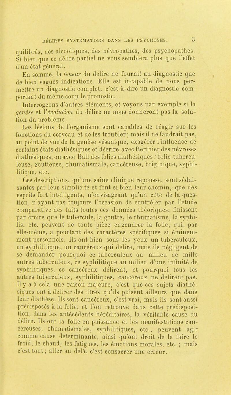 quilibrés, des alcooliques, des névropathes, des psychopathes. Si bien que ce délire partiel ne vous semblera plus que l'effet d'un état général. En somme, la teneur du délire ne fournit au diagnostic que de bien vagues indications. Elle est incapable de nous per- mettre un diagnostic complet, c'est-à-dire un diagnostic com- portant du même coup le pronostic. Interrogeons d'autres éléments, et voyons par exemple si la genèse et l'évolution du délire ne nous donneront pas la solu- tion du problème. Les lésions de l'organisme sont capables de réagir sur les fonctions du cerveau et de les troubler ; mais il ne faudrait pas, au point de vue de la genèse vésanique, exagérer l'influence de certains états diathésiques et décrire avec Berthier des névroses diathésiques, ou avec Bail des folies diathésiques ; folie tubercu- leuse, goutteuse, rhumatismale, cancéreuse, briglhique, syphi- litique, etc. Ces descriptions, qu'une saine clinique repousse, sont sédui- santes par leur simplicité et font si bien leur chemin, que des esprits fort intelligents, n'envisageant qu'un côté de la ques- tion, n'ayant pas toujours l'occasion de contrôler par l'étude comparative des faits toutes ces données théoriques, finissent par croire que le tubercule, la goutte, le rhumatisme, la syphi- lis, etc. peuvent de toute pièce engendrer la folie, qui, par elle-même, a pourtant des caractères spécifiques si éminem- ment personnels. Ils ont bien sous les yeux un tuberculeux, un syphilitique, un cancéreux qui délire, mais ils négligent de se demander pourquoi ee tuberculeux au milieu de mille autres tuberculeux, ce syphilitique au milieu d'une infinité de syphilitiques, ce cancéreux délirent, et pourquoi tous les autres tuberculeux, syphilitiques, cancéreux ne délirent pas. Ily a à cela une raison majeure, c'est que ces sujets diathé- siques ont à délirer des titres qu'ils puisent ailleurs que dans leur diathèse. Ils sont cancéreux, c'est vrai, mais ils sont aussi prédisposés à la folie, et l'on retrouve dans cette prédisposi- tion, dans les antécédents héréditaires, la véritable cause du délire. Ils ont la folie en puissance et les manifestations can- céreuses, rhumatismales, syphilitiques, etc., peuvent agir comme cause déterminante, ainsi qu'ont droit de le faire le froid, le chaud, les fatigues, les émotions morales, etc. ; mais c'est tout ; aller au delà, c'est consacrer une erreur.