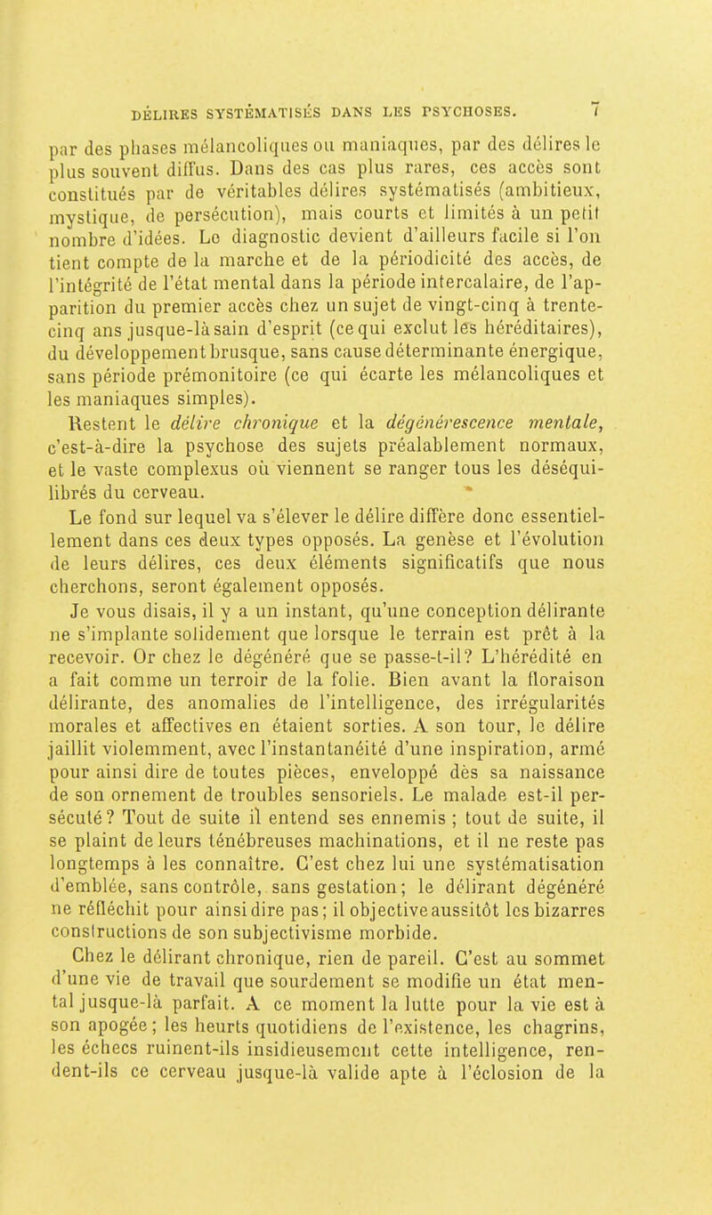 par des phases mélancoliques ou maniaques, par des délires le plus souvent diffus. Dans des cas plus rares, ces accès sont constitués par de véritables délires systématisés (ambitieux, mystique, de persécution), mais courts et limités à un pedf nombre d'idées. Lo diagnostic devient d'ailleurs facile si l'on tient compte de la marche et de la périodicité des accès, de l'intégrité de l'état mental dans la période intercalaire, de l'ap- parition du premier accès chez un sujet de vingt-cinq à trente- cinq ans jusque-là sain d'esprit (ce qui exclut les héréditaires), du développement brusque, sans cause déterminante énergique, sans période prémonitoire (ce qui écarte les mélancoliques et les maniaques simples). Restent le délire chronique et la dégénérescence mentale, c'est-à-dire la psychose des sujets préalablement normaux, et le vaste complexus où viennent se ranger tous les déséqui- librés du cerveau. Le fond sur lequel va s'élever le délire diffère donc essentiel- lement dans ces deux types opposés. La genèse et l'évolution de leurs délires, ces deux éléments significatifs que nous cherchons, seront également opposés. Je vous disais, il y a un instant, qu'une conception délirante ne s'implante solidement que lorsque le terrain est prêt à la recevoir. Or chez le dégénéré que se passe-t-il? L'hérédité en a fait comme un terroir de la folie. Bien avant la floraison délirante, des anomalies de l'intelligence, des irrégularités morales et affectives en étaient sorties. A son tour, le délire jaillit violemment, avec l'instantanéité d'une inspiration, armé pour ainsi dire de toutes pièces, enveloppé dès sa naissance de son ornement de troubles sensoriels. Le malade est-il per- sécuté? Tout de suite il entend ses ennemis ; tout de suite, il se plaint de leurs ténébreuses machinations, et il ne reste pas longtemps à les connaître. C'est chez lui une systématisation d'emblée, sans contrôle, sans gestation; le délirant dégénéré ne réfléchit pour ainsi dire pas; il objective aussitôt les bizarres consiruclions de son subjectivisme morbide. Chez le délirant chronique, rien de pareil. C'est au sommet d'une vie de travail que sourdement se modifie un état men- tal jusque-là parfait. A ce moment la lutte pour la vie est à son apogée; les heurts quotidiens de l'existence, les chagrins, les échecs ruinent-ils insidieusement cette intelligence, ren- dent-ils ce cerveau jusque-là valide apte à l'éclosion de la