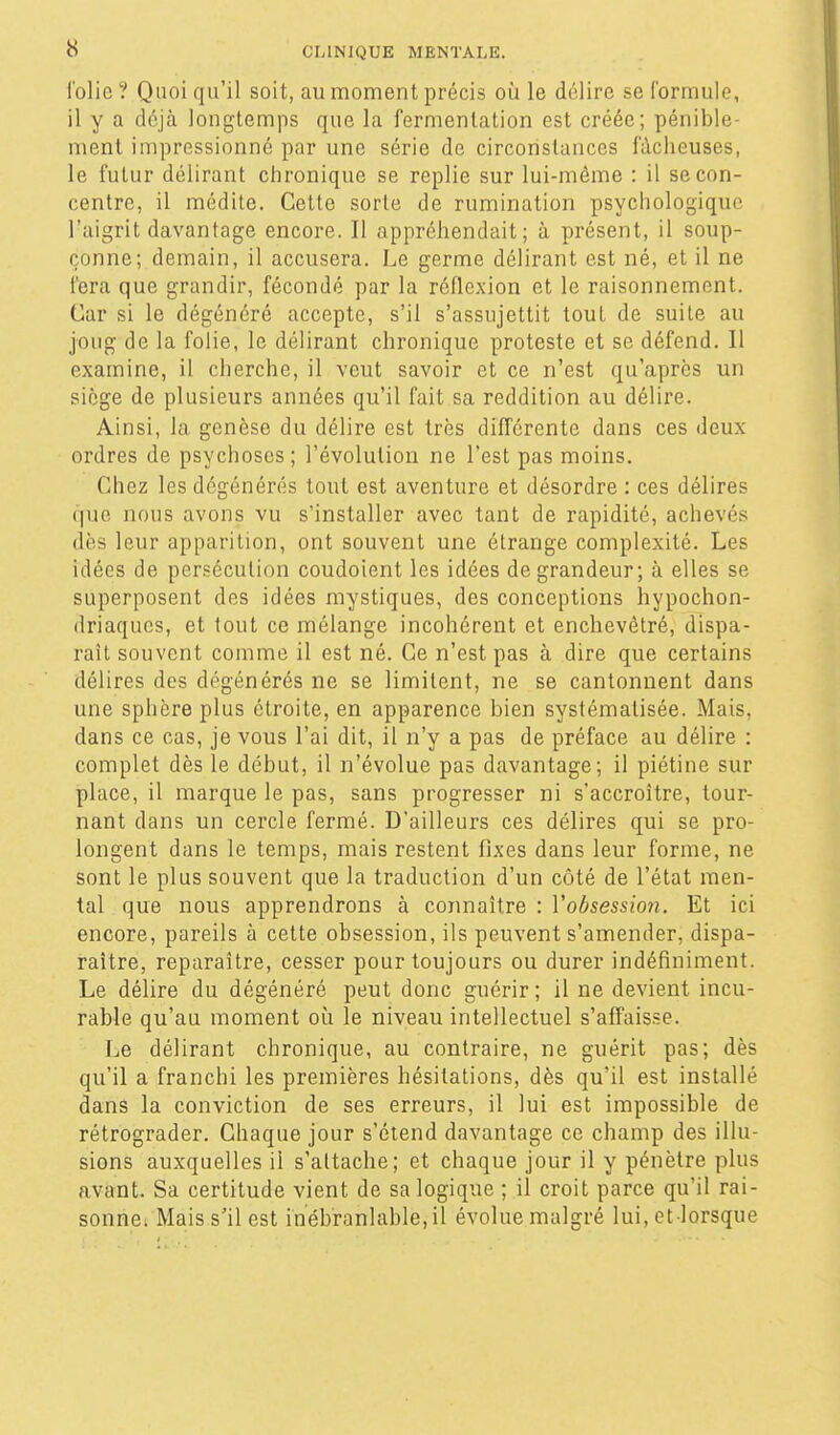 folie ? Quoi qu'il soit, au moment précis oii le délire se formule, il y a déjà longtemps que la fermentation est créée; pénible- ment impressionné par une série de circonstances fâcheuses, le futur délirant chronique se replie sur lui-même : il se con- centre, il médite. Cette sorte de rumination psychologique l'aigrit davantage encore. Il appréhendait; à présent, il soup- çonne; demain, il accusera. Le germe délirant est né, et il ne fera que grandir, fécondé par la réflexion et le raisonnement. Car si le dégénéré accepte, s'il s'assujettit tout de suite au joug de la folie, le délirant chronique proteste et se défend. Il examine, il cherche, il veut savoir et ce n'est qu'après un siège de plusieurs années qu'il fait sa reddition au délire. Ainsi, la genèse du délire est très différente dans ces deux ordres de psychoses ; l'évolution ne l'est pas moins. Chez les dégénérés tout est aventure et désordre : ces délires que nous avons vu s'installer avec tant de rapidité, achevés dès leur apparition, ont souvent une étrange complexité. Les idées de persécution coudoient les idées de grandeur; à elles se superposent des idées mystiques, des conceptions hypochon- driaqucs, et tout ce mélange incohérent et enchevêtré, dispa- raît souvent comme il est né. Ce n'est pas à dire que certains délires des dégénérés ne se limitent, ne se cantonnent dans une sphère plus étroite, en apparence bien systématisée. Mais, dans ce cas, je vous l'ai dit, il n'y a pas de préface au délire : complet dès le début, il n'évolue pas davantage; il piétine sur place, il marque le pas, sans progresser ni s'accroître, tour- nant dans un cercle fermé. D'ailleurs ces délires qui se pro- longent dans le temps, mais restent fixes dans leur forme, ne sont le plus souvent que la traduction d'un côté de l'état men- tal que nous apprendrons à connaître : Vobsession. Et ici encore, pareils à cette obsession, ils peuvent s'amender, dispa- raître, reparaître, cesser pour toujours ou durer indéfiniment. Le délire du dégénéré peut donc guérir ; il ne devient incu- rable qu'au moment où le niveau intellectuel s'affaisse. Le délirant chronique, au contraire, ne guérit pas; dès qu'il a franchi les premières hésitations, dès qu'il est installé dans la conviction de ses erreurs, il lui est impossible de rétrograder. Chaque jour s'étend davantage ce champ des illu- sions auxquelles il s'altache; et chaque jour il y pénètre plus avant. Sa certitude vient de sa logique ; il croit parce qu'il rai- sonnei Mais s'il est inébranlable,il évolue malgré lui, et lorsque