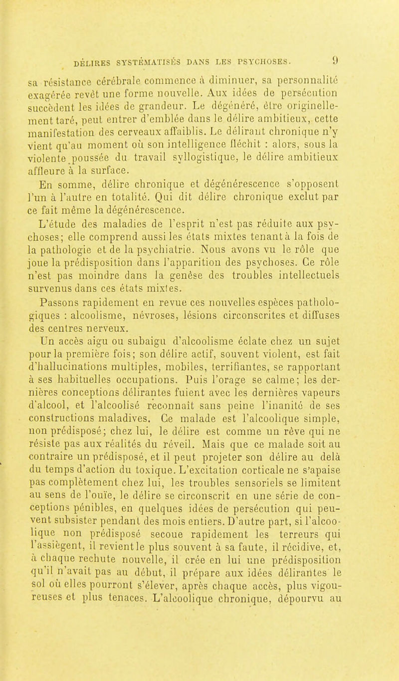 sa résistance cérébrale commence à diminuer, sa personnalité exagérée revêt une forme nouvelle. Aux idées de persécution succèdent les idées de grandeur. Le dégénéré, être originelle- ment taré, peut entrer d'emblée dans le délire ambitieux, cette manifestation des cerveaux affaiblis. Le délirant chronique n'y vient qu'au moment où son intelligence fléchit : alors, sous la violente poussée du travail syllogistique, le délire ambitieux affleure à la surface. En somme, délire chronique et dégénérescence s'opposent l'un à l'autre en totalité. Qui dit délire chronique exclut par ce fait même la dégénérescence. L'étude des maladies de l'esprit n'est pas réduite aux psy- choses; elle comprend aussi les états mixtes tenant à la fois de la pathologie et de la psychiatrie. Nous avons vu le rôle que joue la prédisposition dans l'apparition des psychoses. Ce rôle n'est pas moindre dans la genèse des troubles intellectuels survenus dans ces états mixtes. Passons rapidement eu revue ces nouvelles espèces patholo- giques : alcoolisme, névroses, lésions circonscrites et diffuses des centres nerveux. Un accès aigu ou subaigu d'alcoolisme éclate chez un sujet pour la première fois; son délire actif, souvent violent, est fait d'hallucinations multiples, mobiles, terrifiantes, se rapportant à ses habituelles occupations. Puis l'orage se calme; les der- nières conceptions délirantes fuient avec les dernières vapeurs d'alcool, et l'alcoolisé reconnaît sans peine l'inanité de ses constructions maladives. Ce malade est l'alcoolique simple, non prédisposé; chez lui, le délire est comme un rêve qui ne résiste pas aux réalités du réveil. Mais que ce malade soit au contraire un prédisposé, et il peut projeter son délire au delà du temps d'action du toxique. L'excitation corticale ne s'apaise pas complètement chez lui, les troubles sensoriels se limitent au sens de l'ouïe, le délire se circonscrit en une série de con- ceptions pénibles, en quelques idées de persécution qui peu- vent subsister pendant des mois entiers. D'autre part, si l'alcoo- lique non prédisposé secoue rapidement les terreurs qui l'assiègent, il revientle plus souvent à sa faute, il récidive, et, à chaque rechute nouvelle, il crée en lui une prédisposition qu'il n'avait pas au début, il prépare aux idées délirantes le sol où elles pourront s'élever, après chaque accès, plus vigou- reuses et plus tenaces. L'alcoolique chronique, dépourvu au