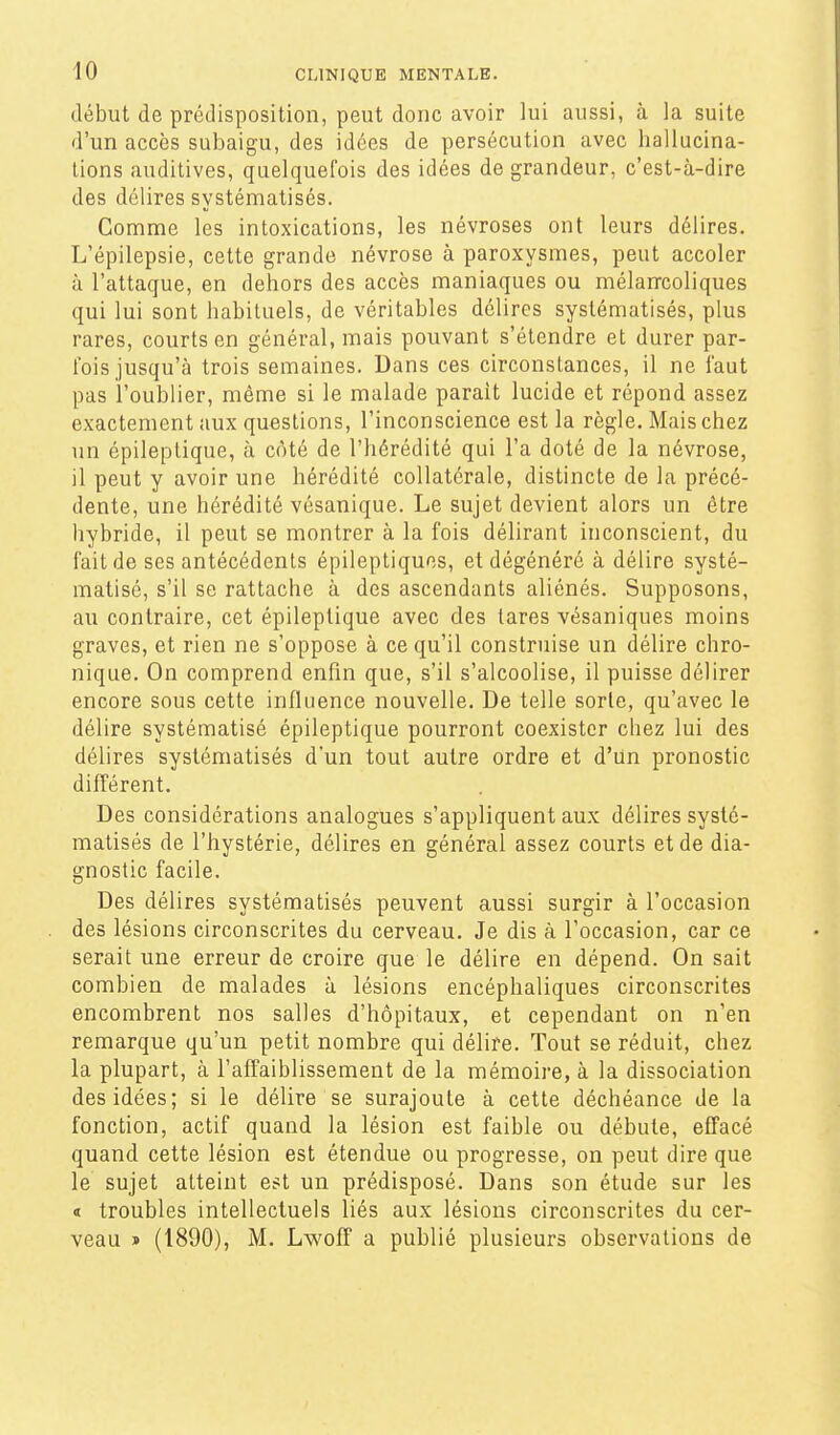 début de prédisposition, peut donc avoir lui aussi, à la suite d'un accès subaigu, des idées de persécution avec hallucina- tions auditives, quelquefois des idées de grandeur, c'est-à-dire des délires systématisés. Comme les intoxications, les névroses ont leurs délires. L'épilepsie, cette grande névrose à paroxysmes, peut accoler à l'attaque, en dehors des accès maniaques ou mélan-coliques qui lui sont habituels, de véritables délires systématisés, plus rares, courts en général, mais pouvant s'étendre et durer par- fois jusqu'à trois semaines. Dans ces circonstances, il ne faut pas l'oublier, même si le malade parait lucide et répond assez exactement aux questions, l'inconscience est la règle. Mais chez un épileptique, à côté de l'hérédité qui l'a doté de la névrose, il peut y avoir une hérédité collatérale, distincte de la précé- dente, une hérédité vésanique. Le sujet devient alors un être hybride, il peut se montrer à la fois délirant inconscient, du fait de ses antécédents épileptiques, et dégénéré à délire systé- matisé, s'il se rattache à des ascendants aliénés. Supposons, au contraire, cet épileptique avec des tares vésaniques moins graves, et rien ne s'oppose à ce qu'il construise un délire chro- nique. On comprend enfin que, s'il s'alcoolise, il puisse délirer encore sous cette influence nouvelle. De telle sorte, qu'avec le délire systématisé épileptique pourront coexister chez lui des délires systématisés d'un tout autre ordre et d'un pronostic difl'érent. Des considérations analogues s'appliquent aux délires systé- matisés de l'hystérie, délires en général assez courts et de dia- gnostic facile. Des délires systématisés peuvent aussi surgir à l'occasion des lésions circonscrites du cerveau. Je dis à l'occasion, car ce serait une erreur de croire que le délire en dépend. On sait combien de malades à lésions encéphaliques circonscrites encombrent nos salles d'hôpitaux, et cependant on n'en remarque qu'un petit nombre qui délire. Tout se réduit, chez la plupart, à l'affaiblissement de la mémoire, à la dissociation des idées; si le délire se surajoute à cette déchéance de la fonction, actif quand la lésion est faible ou débute, effacé quand cette lésion est étendue ou progresse, on peut dire que le sujet atteint est un prédisposé. Dans son étude sur les « troubles intellectuels liés aux lésions circonscrites du cer- veau » (1890), M. Lwoff a publié plusieurs observations de