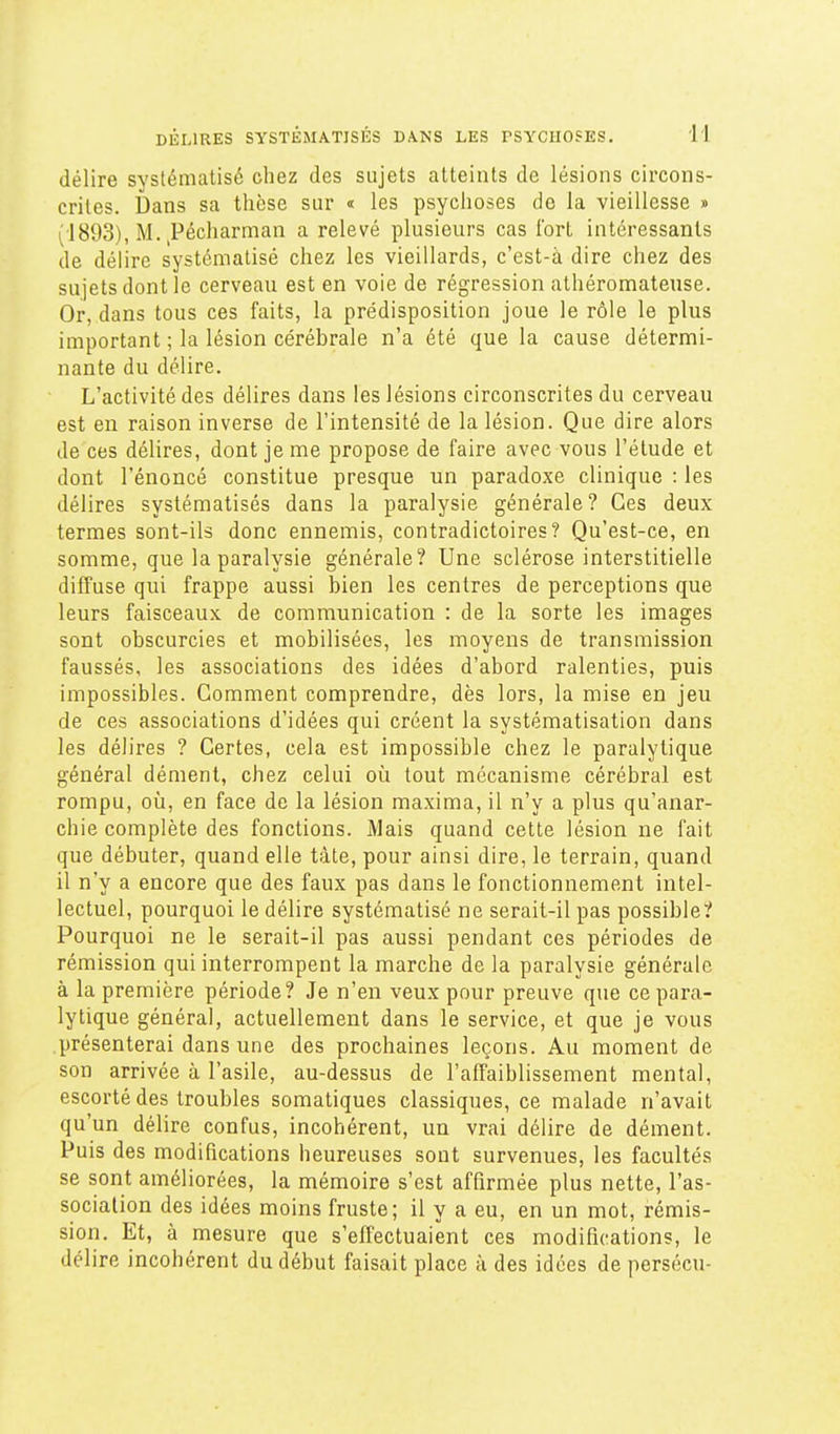 délire systématisé chez des sujets atteints de lésions circons- crites. Dans sa thèse sur « les psychoses de la vieillesse » (1893), M. ^Pécharman a relevé plusieurs cas fort intéressants de délire systématisé chez les vieillards, c'est-à dire chez des sujets dont le cerveau est en voie de régression athéromateuse. Or, dans tous ces faits, la prédisposition joue le rôle le plus important ; la lésion cérébrale n'a été que la cause détermi- nante du délire. L'activité des délires dans les lésions circonscrites du cerveau est en raison inverse de l'intensité de la lésion. Que dire alors de ces délires, dont je me propose de faire avec vous l'étude et dont l'énoncé constitue presque un paradoxe clinique : les délires systématisés dans la paralysie générale? Ces deux termes sont-ils donc ennemis, contradictoires? Qu'est-ce, en somme, que la paralysie générale? Une sclérose interstitielle diffuse qui frappe aussi bien les centres de perceptions que leurs faisceaux de communication : de la sorte les images sont obscurcies et mobilisées, les moyens de transmission faussés, les associations des idées d'abord ralenties, puis impossibles. Gomment comprendre, dès lors, la mise en jeu de ces associations d'idées qui créent la systématisation dans les délires ? Certes, cela est impossible chez le paralytique général dément, chez celui où tout mécanisme cérébral est rompu, où, en face de la lésion maxima, il n'y a plus qu'anar- chie complète des fonctions. Mais quand cette lésion ne fait que débuter, quand elle tâte, pour ainsi dire, le terrain, quand il n'y a encore que des faux pas dans le fonctionnement intel- lectuel, pourquoi le délire systématisé ne serait-il pas possible? Pourquoi ne le serait-il pas aussi pendant ces périodes de rémission qui interrompent la marche de la paralysie générale à la première période? Je n'en veux pour preuve que ce para- lytique général, actuellement dans le service, et que je vous présenterai dans une des prochaines leçons. Au moment de son arrivée à l'asile, au-dessus de l'alTaiblissement mental, escorté des troubles somatiques classiques, ce malade n'avait qu'un délire confus, incohérent, un vrai délire de dément. Puis des modifications heureuses sont survenues, les facultés se sont améliorées, la mémoire s'est affirmée plus nette, l'as- sociation des idées moins fruste; il y a eu, en un mot, rémis- sion. Et, à mesure que s'effectuaient ces modifications, le délire incohérent du début faisait place à des idées de persécu-