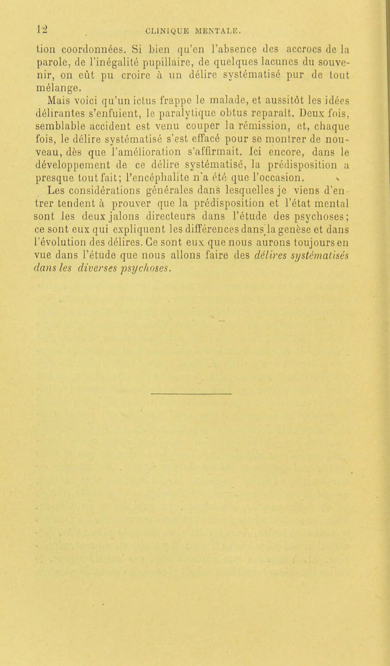 lion coordonnées. Si bien qu'en l'absence des accrocs de la parole, de l'inégalité pupillaire, de quelques lacunes du souve- nir, on eût pu croire à un délire systématisé pur de tout mélange. Mais voici qu'un icLus frappe le malade, et aussitôt les idées délirantes s'enfuient, le paralytique obtus reparaît. Deux fois, semblable accident est venu couper la rémission, et, cbaque fois, le délire systématisé s'est effacé pour se montrer de nou- veau, dès que l'amélioration s'affirmait. Ici encore, dans le développement de ce délire systématisé, la prédisposition a presque tout fait; l'encépbalite n'a été que l'occasion. x Les considérations générales dans lesquelles je viens d'en- trer tendent à prouver que la prédisposition et l'état mental sont les deux jalons directeurs dans l'étude des psychoses; ce sont eux qui expliquent les différences dans la genèse et dans l'évolution des délires. Ce sont eu.x. que nous aurons toujours en vue dans l'étude que nous allons faire des délires systémalisés dans les diverses psychoses.