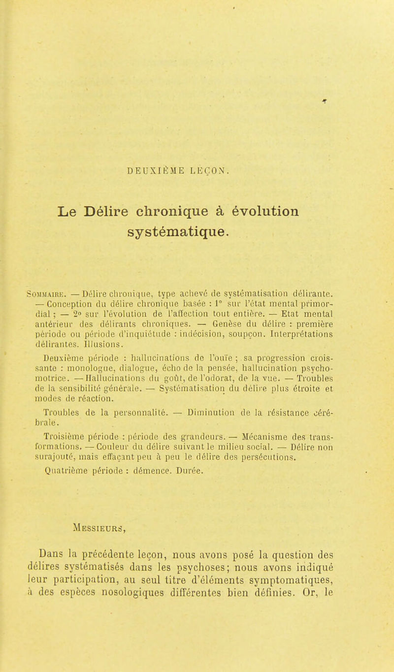 DEUXIÈME LEÇON. Le Délire chronique à évolution systématique. SoMMAim;. — Délire chronique, type achevé de systématisation délirante. — Conception du délire chronique basée : 1° sur l'état mental primor- dial ; — 20 sur l'évolution de l'affection tout entière. — Etat mental antérieur des délirants chroniques. — Genèse du délire : première période ou période d'inquiétude : indécision, soupçon. Interprétations délirantes. Illusions. Deuxième période : hallucinations de l'ouïe ; sa progression crois- sante : monologue, dialogue, écho de la pensée, hallucination psycho- motrice. — Hallucinations du goût, de l'odorat, de la vue. — Troubles de la sensibilité générale. — Systématisatioii du délire plus étroite et modes de réaction. Troubles de la personnalité. — Diminution de la résistance céré- brale. Troisième période : période des grandeurs. — Mécanisme des trans- formations. — Couleur du délire suivant le milieu social. — Délire non surajouté, mais effaçant peu à peu le délire des persécutions. Quatrième période : démence. Durée. Messieurs, Dans la précédente leçon, nous avons posé la question des délires systématisés dans les psychoses; nous avons indiqué leur participation, au seul titre d'éléments symptomatiques, à des espèces nosologiques différentes bien définies. Or, le