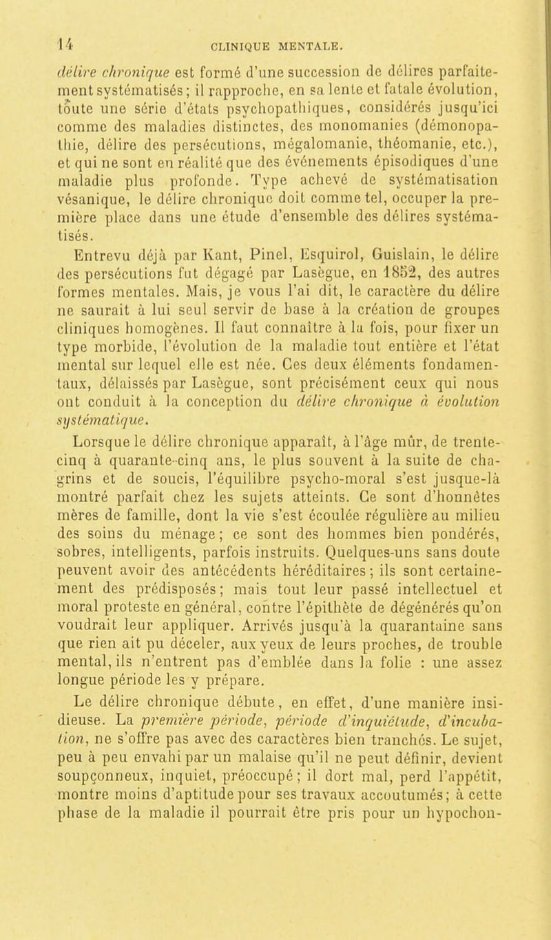 délire chronique est formé d'une succession de délires parfaite- ment systématisés ; il rapproche, en sa lente et fatale évolution, toute une série d'états psychopathiques, considérés jusqu'ici comme des maladies distinctes, des monomanies (démonopa- lliie, délire des persécutions, mégalomanie, Ihéomanie, etc.), et qui ne sont en réalité que des événements épisodiques d'une maladie plus profonde. Type achevé de systématisation vésanique, le délire chronique doit comme tel, occuper la pre- mière place dans une étude d'ensemble des délires systéma- tisés. Entrevu déjà par Kant, Pinel, Esquirol, Guislain, le délire des persécutions fut dégagé par Lasègue, en 1852, des autres formes mentales. Mais, je vous l'ai dit, le caractère du délire ne saurait à lui seul servir de base à la création de groupes cliniques homogènes. Il faut connaître à la fois, pour fixer un type morbide, l'évolution de la maladie tout entière et l'état mental sur lequel elle est née. Ces deux éléments fondamen- taux, délaissés par Lasègue, sont précisément ceux qui nous ont conduit <à la conception du délire chronique à évolution syslémalique. Lorsque le délire chronique apparaît, à l'âge mûr, de trente- cinq à quarante-cinq ans, le plus souvent à la suite de cha- grins et de soucis, l'équilibre psycho-moral s'est jusque-là montré parfait chez les sujets atteints. Ce sont d'honnêtes mères de famille, dont la vie s'est écoulée régulière au milieu des soins du ménage; ce sont des hommes bien pondérés, sobres, intelligents, parfois instruits. Quelques-uns sans doute peuvent avoir des antécédents héréditaires; ils sont certaine- ment des prédisposés; mais tout leur passé intellectuel et moral proteste en général, contre l'épithète de dégénérés qu'on voudrait leur appliquer. Arrivés jusqu'à la quarantaine sans que rien ait pu déceler, aux yeux de leurs proches, de trouble mental, ils n'entrent pas d'emblée dans la folie : une assez longue période les y prépare. Le délire chronique débute, en effet, d'une manière insi- dieuse. La première période, période cVinquiélude, d'incuba- tion, ne s'offre pas avec des caractères bien tranchés. Le sujet, peu à peu envahi par un malaise qu'il ne peut définir, devient soupçonneux, inquiet, préoccupé; il dort mal, perd l'appétit, montre moins d'aptitude pour ses travaux accoutumés; à cette phase de la maladie il pourrait être pris pour un hypochon-