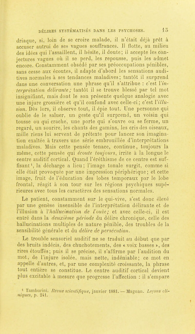 (Jriaque, si, loin de se croire malade, il n'était déjà prêt à accuser autrui de ses vagues souffrances. 11 Hotte, au milieu des idées qui l'assaillent, il hésite, il doute; il accepte les con- jectures vagues où il se perd, les repousse, puis les admet encore. Constamment obsédé par ses préoccupations pénibles, sans cesse aux écoutes, il adapte d'abord les sensations audi- tives normales a ses tendances maladives; tantôt il surprend dans une conversation une phrase qu'il s'attribue : c'est Vin- terprélation délirante ; tantôt il se trouve blessé par tel mot insignifiant, mais dont le son présente quelque analogie avec une injure grossière et qu'il confond avec celle-ci; c'est Villu- sion. Dès lors, il observe tout, il épie tout. Une personne qui oublie de le saluer, un geste qu'il surprend, un voisin qui tousse ou qui crache, une porte qui s'ouvre ou se ferme, un regard, un sourire, les chants des gamins, les cris des oiseaux, mille riens lui servent de prétexte pour lancer son imagina- tion exaltée à travers une série embrouillée d'interprétations maladives. Mais cette pensée tenace, continue, toujours la même, cette pensée qui écoute toujours, irrite à la longue le centre auditif cortical. Quand l'éréthisme de ce centre est suf- fisant*, la décharge a lieu; l'image tonale surgit, comme si elle était provoquée par une impression périphérique; et cette image, fruit de l'éducation des lobes temporaux par le lobe frontal, réagit à son tour sur les régions psychiques supé- rieures avec tous les caractères des sensations normales. Le patient, constamment sur le qui-vive, s'est donc élevé par une genèse insensible de l'interprétation délirante et de l'illusion à Vhallucination de rouie; et avec celle-ci, il est entré dans la deuxième période du délire chronique, celle des hallucinations multiples de nature pénible, des troubles de la sensibilité générale et du délire de persécution. Le trouble sensoriel auditif ne se traduit au début que par des bruits indécis, des chuchotements, des « voix basses s, des rires étouffés; puis il se précise, il s'affirme par l'audition du mot, de l'injure isolée, mais nette, indéniable; ce mot en appelle d'autres, et, par une complexité croissante, la phrase tout entière se constitue. Le centre auditif cortical devient plus excitable à mesure que progresse l'affection : il s'empare » Tamburini. Revue scienH/ique, janyier 1881. — Magnan. Leçons cli- niques, p. 241.
