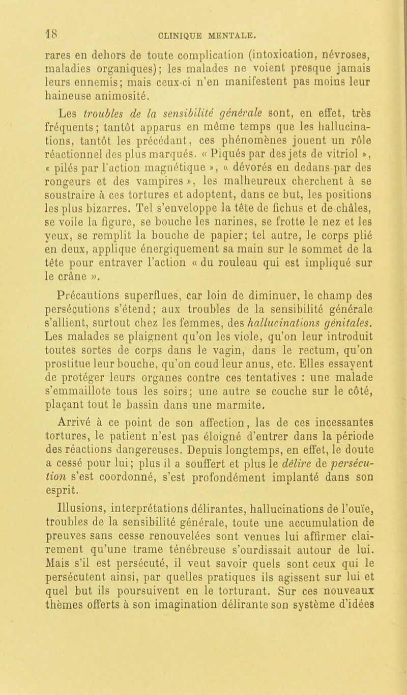 rares en dehors de toute complication (intoxication, névroses, maladies organiques); les malades ne voient presque jamais leurs ennemis; mais ceux-ci n'en manifestent pas moins leur haineuse animosité. Les troubles de la sensihililé générale sont, en effet, très fréquents; tantôt apparus en même temps que les hallucina- tions, tantôt les précédant, ces phénomènes jouent un rôle réactionnel des plus marqués. « Piqués par des jets de vitriol », « pilés par l'action magnétique », ^ dévorés en dedans par des rongeurs et des vampires», les malheureux cherchent à se soustraire à ces tortures et adoptent, dans ce but, les positions les plus bizarres. Tel s'enveloppe la tête de fichus et de châles, se voile la figure, se bouche les narines, se frotte le nez et les yeux, se remplit la bouche de papier; tel autre, le corps plié en deux, applique énergiquement sa main sur le sommet de la tête pour entraver l'action « du rouleau qui est impliqué sur le crâne ». Précautions superflues, car loin de diminuer, le champ des persécutions s'étend; aux troubles de la sensibilité générale s'allient, surtout chez les femmes, des hallucinations génitales. Les malades se plaignent qu'on les viole, qu'on leur introduit toutes sortes de corps dans le vagin, dans le rectum, qu'on prostitue leur bouche, qu'on coud leur anus, etc. Elles essayent de protéger leurs organes contre ces tentatives : une malade s'emmaillote tous les soirs; une autre se couche sur le côté, plaçant tout le bassin dans une marmite. Arrivé à ce point de son affection, las de ces incessantes tortures, le patient n'est pas éloigné d'entrer dans la période des réactions dangereuses. Depuis longtemps, en effet, le doute a cessé pour lui ; plus il a souffert et plus le délii^e de persécu- tion s'est coordonné, s'est profondément implanté dans son esprit. Illusions, interprétations délirantes, hallucinations de l'ouïe, troubles de la sensibilité générale, toute une accumulation de preuves sans cesse renouvelées sont venues lui affirmer clai- rement qu'une trame ténébreuse s'ourdissait autour de lui. Mais s'il est persécuté, il veut savoir quels sont ceux qui le persécutent ainsi, par quelles pratiques ils agissent sur lui et quel but ils poursuivent en le torturant. Sur ces nouveaux thèmes offerts à son imagination délirante son système d'idées