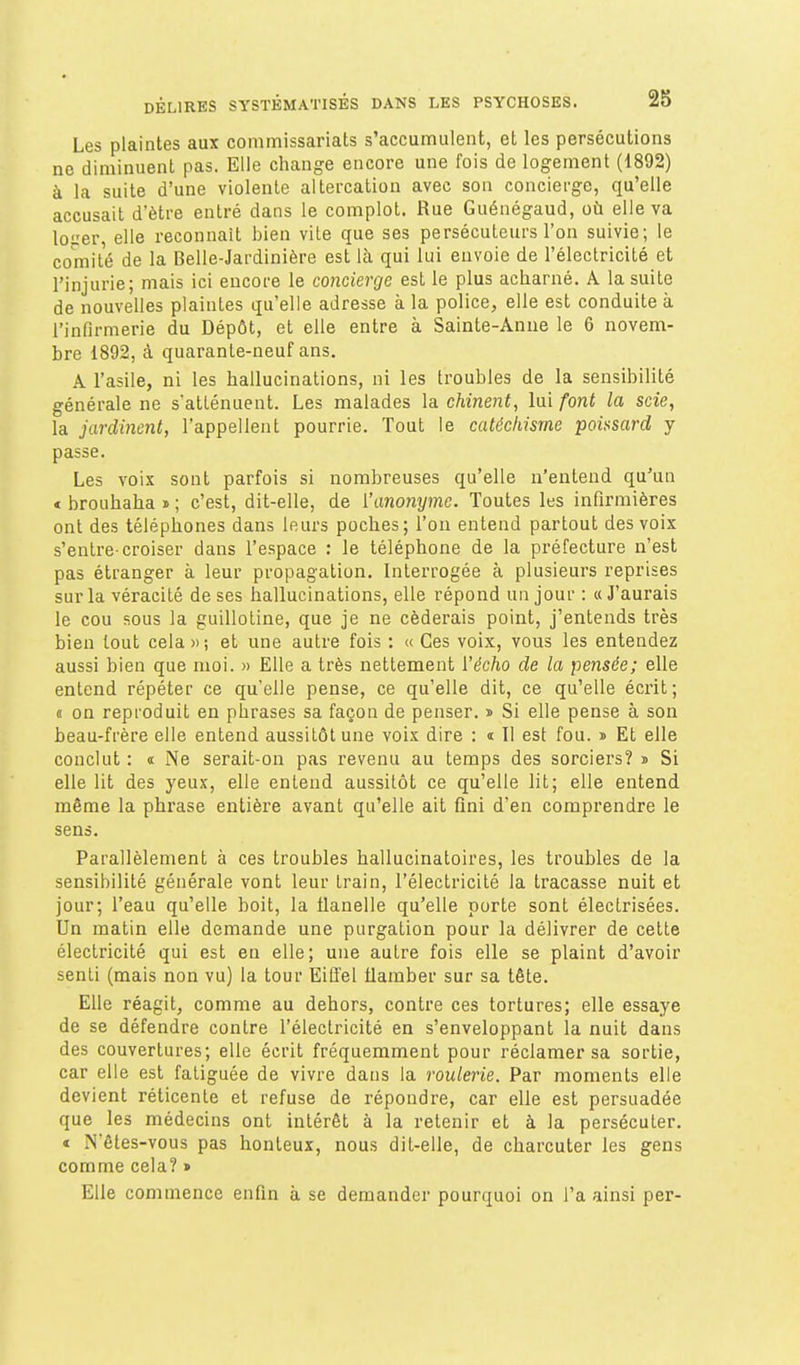 Les plaintes aux commissariats s'accumulent, et les persécutions ne diminuent pas. Elle change encore une fois de logement (1892) à la suite d'une violente altercation avec son concierge, qu'elle accusait d'être entré dans le complot. Rue Guénégaud, où elle va loer, elle reconnaît bien vite que ses persécuteurs l'on suivie; le comité de la Belle-Jardinière est là qui lui envoie de l'électricité et l'injurie; mais ici encore le concierge est le plus acharné. A la suite de nouvelles plaintes qu'elle adresse à la police, elle est conduite à l'infirmerie du Dépôt, et elle entre à Sainte-Anne le 6 novem- bre 1892, à quarante-neuf ans. A l'asile, ni les hallucinations, ni les troubles de la sensibilité générale ne s'atténuent. Les malades la chinent, lui font la scie, la jardinent, l'appellent pourrie. Tout le catéchisme poit^sard j passe. Les voix sont parfois si nombreuses qu'elle n'entend qu'un t brouhaha » ; c'est, dit-elle, de ['anonyme. Toutes les infirmières ont des téléphones dans leurs poches; l'on entend partout des voix s'entre-croiser dans l'espace : le téléphone de la préfecture n'est pas étranger à leur propagation. Interrogée à plusieurs reprises sur la véracité de ses hallucinations, elle répond un jour : «J'aurais le cou sous la guillotine, que je ne céderais point, j'entends très bien tout cela » ; et une autre fois : « Ces voix, vous les entendez aussi bien que moi. » Elle a très nettement l'écho de la pensée; elle entend répéter ce qu'elle pense, ce qu'elle dit, ce qu'elle écrit; « on reproduit en phrases sa façon de penser. i> Si elle pense à son beau-frère elle entend aussitôt une voix dire : t II est fou. » Et elle conclut : « Ne serait-on pas revenu au temps des sorciers? » Si elle lit des yeux, elle entend aussitôt ce qu'elle lit; elle entend même la phrase entière avant qu'elle ait fini d'en comprendre le sens. Parallèlement à ces troubles hallucinatoires, les troubles de la sensibilité générale vont leur train, l'électricité la tracasse nuit et jour; l'eau qu'elle boit, la flanelle qu'elle porte sont électrisées. Un matin elle demande une purgation pour la délivrer de cette électricité qui est en elle; une autre fois elle se plaint d'avoir senti (mais non vu) la tour Eiffel flamber sur sa tête. Elle réagit, comme au dehors, contre ces tortures; elle essaye de se défendre contre l'électricité en s'enveloppant la nuit dans des couvertures; elle écrit fréquemment pour réclamer sa sortie, car elle est fatiguée de vivre dans la roulerie. Par moments elle devient réticente et refuse de répondre, car elle est persuadée que les médecins ont intérêt à la retenir et à la persécuter. < N'êtes-vous pas honteux, nous dit-elle, de charcuter les gens comme cela? » Elle commence enfin à se demander pourquoi on l'a ainsi per-