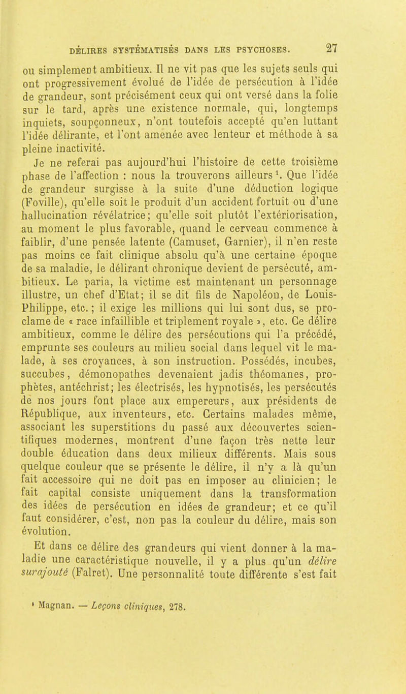 OU simplement ambitieux. Il ne vit pas que les sujets seuls qui ont progressivement évolué de l'idée de persécution à l'idée de grandeur, sont précisément ceux qui ont versé dans la folie sur le tard, après une existence normale, qui, longtemps inquiets, soupçonneux, n'ont toutefois accepté qu'en luttant l'idée délirante, et l'ont amenée avec lenteur et méthode à sa pleine inactivité. Je ne referai pas aujourd'hui l'histoire de cette troisième phase de l'affection : nous la trouverons ailleurs ^ Que l'idée de grandeur surgisse à la suite d'une déduction logique (Foville), qu'elle soit le produit d'un accident fortuit ou d'une hallucination révélatrice; qu'elle soit plutôt l'extériorisation, au moment le plus favorable, quand le cerveau commence à faiblir, d'une pensée latente (Gamuset, Garnier), il n'en reste pas moins ce fait clinique absolu qu'à une certaine époque de sa maladie, le délirant chronique devient de persécuté, am- bitieux. Le paria, la victime est maintenant un personnage illustre, un chef d'Etat; il se dit fils de Napoléon, de Louis- PhiHppe, etc. ; il exige les millions qui lui sont dus, se pro- clame de i race infaillible et triplement royale s, etc. Ce délire ambitieux, comme le délire des persécutions qui l'a précédé, emprunte ses couleurs au milieu social dans lequel vit le ma- lade, à ses croyances, à son instruction. Possédés, incubes, succubes, démonopathes devenaient jadis théomanes, pro- phètes, antéchrist; les électrisés, les hypnotisés, les persécutés de nos jours font place aux empereurs, aux présidents de Répubhque, aux inventeurs, etc. Certains malades même, associant les superstitions du passé aux découvertes scien- tifiques modernes, montrent d'une façon très nette leur double éducation dans deux milieux différents. Mais sous quelque couleur que se présente le délire, il n'y a là qu'un fait accessoire qui ne doit pas en imposer au clinicien; le fait capital consiste uniquement dans la transformation des idées de persécution en idées de grandeur; et ce qu'il faut considérer, c'est, non pas la couleur du délire, mais son évolution. Et dans ce délire des grandeurs qui vient donner à la ma- ladie une caractéristique nouvelle, il y a plus qu'un délire surajouté (Falret). Une personnalité toute différente s'est fait ' Magnan. — Leçons cliniques, 278.