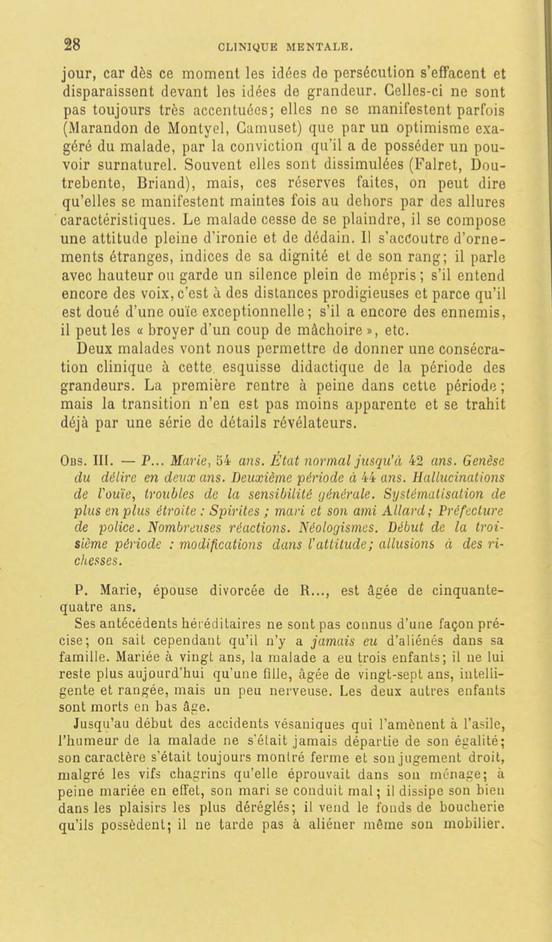 jour, car dès ce moment les idées de persécution s'effacent et disparaissent devant les idées de grandeur. Celles-ci ne sont pas toujours très accentuées; elles ne se manifestent parfois (Marandon de Montyel, Camuset) que par un optimisme exa- géré du malade, par la conviction qu'il a de posséder un pou- voir surnaturel. Souvent elles sont dissimulées (Falret, Dou- trebente, Briand), mais, ces réserves faites, on peut dire qu'elles se manifestent maintes fois au dehors par des allures caractéristiques. Le malade cesse de se plaindre, il se compose une attitude pleine d'ironie et de dédain. Il s'accoutre d'orne- ments étranges, indices de sa dignité et de son rang; il parle avec hauteur ou garde un silence plein de mépris; s'il entend encore des voix, c'est à des dislances prodigieuses et parce qu'il est doué d'une ouïe exceptionnelle; s'il a encore des ennemis, il peut les a broyer d'un coup de mâchoire », etc. Deux malades vont nous permettre de donner une consécra- tion clinique à cette esquisse didactique de la période des grandeurs. La première rentre à peine dans cette période ; mais la transition n'en est pas moins apparente et se trahit déjà par une série de détails révélateurs. Obs. III. — P... Marie, 54 ans. État normal jusqu'à 42 ans. Genèse du délire en deux ans. Deuxième période à 44 ans. Hallucinations de Vouïe, troubles de la sensibilité générale. Systématisation de plus en plus étroite : Sinrites ; mari et son ami Allard; Préfecture de police. Nombreuses réactions. Néolor/ismes. Début de la troi- sième période : modifications dans l'attitude; allusions à des ri- chesses. P. Marie, épouse divorcée de R..., est âgée de cinquante- quatre ans. Ses antécédents héréditaires ne sont pas connus d'une façon pré- cise; on sait cependant qu'il n'y a jamais eu d'aliénés dans sa famille. Mariée à vingt ans, la malade a eu trois enfants; il ne lui reste plus aujourd'hui qu'une fille, âgée de vingt-sept ans, intelli- gente et rangée, mais un peu nerveuse. Les deux autres enfants sont morts en has âge. Jusqu'au début des accidents vésaniques qui l'amènent à l'asile, l'humeur de la malade ne s'était jamais départie de son égalité; son caractère s'était toujours montré ferme et son jugement droit, malgré les vifs chagrins qu'elle éprouvait dans son ménage; à peine mariée en effet, son mari se conduit mal; il dissipe son bien dans les plaisirs les plus déréglés; il vend le fonds de boucherie qu'ils possèdent; il ne tarde pas à aliéner même son mobilier.