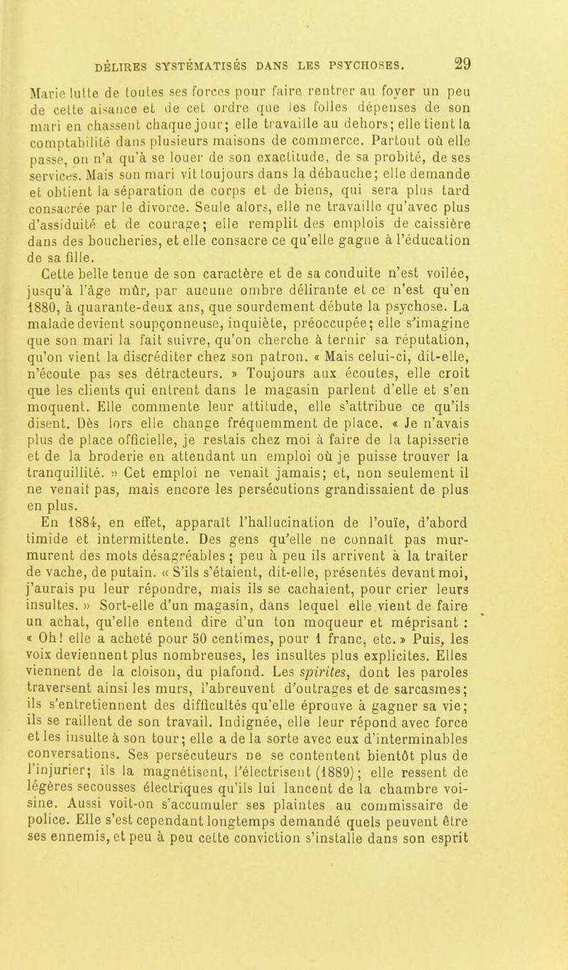 Marie lutte de toutes ses forces pour faire rentrer au foyer un peu de celte aisance et île cet ordre que les folles dépenses de son mari en chassent chaque jour; elle travaille au dehors; elle tient la comptabilité dans plusieurs maisons de commerce. Partout où elle passe, on n'a qu'à se louer de son exactitude, de sa probité, de ses services. Mais son n)ari vit toujours dans la débauche; elle demande et obtient la séparation de corps et de biens, qui sera plus tard consacrée par le divorce. Seule alors, elle ne travaille qu'avec plus d'assiduité et de courage; elle remplit des emplois de caissière dans des boucheries, et elle consacre ce qu'elle gagne à l'éducation de sa fille. Celle belle tenue de son caractère et de sa conduite n'est voilée, jusqu'à l'âge mûr, par aucune ombre délirante et ce n'est qu'en 1880, à quarante-deux ans, que sourdement débute la psychose. La malade devient soupçonneuse, inquiète, préoccupée; elle s'imagine que son mari la fait suivre, qu'on cherche à ternir sa réputation, qu'on vient la discréditer chez son patron, i Mais celui-ci, dit-elle, n'écoute pas ses détracteurs. » Toujours aux écoutes, elle croit que les clients qui entrent dans le magasin parlent d'elle et s'en moquent. Elle commente leur altitude, elle s'attribue ce qu'ils disent. Dès lors elle change fréquemment de place. « Je n'avais plus de place officielle, je restais chez moi à faire de la tapisserie et de la broderie en attendant un emploi oil je puisse trouver la tranquillité. » Cet emploi ne venait jamais; et, non seulement il ne venait pas, mais encore les persécutions grandissaient de plus en plus. En 1884, en effet, apparaît l'hallucination de l'ouïe, d'abord timide et intermittente. Des gens qu'elle ne connaît pas mur- murent des mots désagréables ; peu à peu ils arrivent à la traiter de vache, de putain. « S'ils s'étaient, dit-elle, présentés devant moi, j'aurais pu leur répondre, mais ils se cachaient, pour crier leurs insultes. » Sort-elle d'un magasin, dans lequel elle vient de faire un achat, qu'elle entend dire d'un ton moqueur et méprisant : « Oh! elle a acheté pour 50 centimes, pour 1 franc, etc. » Puis, les voix deviennent plus nombreuses, les insultes plus explicites. Elles viennent de la cloison, du plafond. Les spirites, dont les pai'oles traversent ainsi les murs, l'abreuvent d'outrages et de sarcasmes; ils s'entretiennent des difficultés qu'elle éprouve à gagner sa vie; ils se raillent de son travail. Indignée, elle leur répond avec force et les insulte à son tour ; elle a de la sorte avec eux d'interminables conversations. Ses persécuteurs ne se contentent bientôt plus de l'injurier; ils la magnétisent, l'électrisent (1889) ; elle ressent de légères secousses électriques qu'ils lui lancent de la chambre voi- sine. Aussi voit-on s'accumuler ses plaintes au commissaire de police. Elle s'est cependant longtemps demandé quels peuvent être ses ennemis, et peu à peu celle conviction s'installe dans son esprit