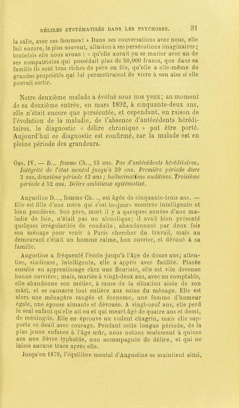 la salle avec ces femmes! » Dans ses conversations avec nous, elle fait encore, le plus souvent, allusion à ses persécutions imaginaires ; toutefois elle nous avoue : « qu'elle aurait pu se marier avec un de ses compatriotes qui possédait plus de 30,000 francs, que dans sa famille ils sont tous riches de père en (ils, qu'elle a elle-même de grandes propriétés qui lui permettraient de vivre à son aise si elle pouvait sortir. Notre deuxième malade a évolué sous nos yeux ; au moment de sa deuxième entrée, en mars 1892, à cinquante-deux ans, elle n'était encore que persécutée, et cependant, en raison de l'évolution de la maladie, de l'absence d'antécédents hérédi- taires, le diagnostic « délire chronique » put être porté. Aujourd'hui ce diagnostic est confirmé, car la malade est en pleine période des grandeurs. Obs. IV. — D... femme Ch.., 53 ans. Pas d'antécédents héréditaires. Intégrité de l'état mental jusqu'à 39 uns. Première période dure 3 ans, deuxième période 12 ans ; hallucinations auditives. Troisième période à 52 ans. Délire ambitieux systématisé. Augustine D..., femme Ch..., est âgée de cinquante-trois ans. — Elle est filJe d'une mère qui s'est toujours montrée intelligente et bien pondérée. Son père, mort il y a quelques années d'une ma- ladie de foie, n'était pas un alcoolique; il avait bien présenté quelques irrégularités de conduite, abandonnant par deux fois son ménage pour venir à Paris chercher du travail, mais au demeurant c'était un homme calme, bon ouvrier, et dévoué à sa famille. Augustine a fréquenté l'école jusqu'à l'âge de douze ans; atten- tive, studieuse, intelligente, elle a appris avec facilité. Placée ensuite en apprentissage chez une fleuriste, elle est vite devenue bonne ouvrière; mais, mariée à vingt-deux ans, avec un comptable, elle abandonne son métier, à cause de la situation aisée de son mari, et se consacre tout entière aux soins du ménage. Elle est alors une ménagère rangée et économe, une femme d'humeur égale, une épouse aimante et dévouée. A vingt-neuf ans, elle perd le seul enfant qu'elle ait eu et qui meurt âgé de quatre ans et demi, de méningite. Elle en éprouve un violent chagrin, mais elle sup- porte ce deuil avec courage. Pendant cette longue période, de la plus jeune enfance à l'âge mûr, nous notons seulement à quinze ans une fièvre typhoïde, non accompagnée de délire, et qui ne laisse aucune trace après elle. Jusqu'en 1879, l'équilibre mental d'Augustine se maintient ainsi.