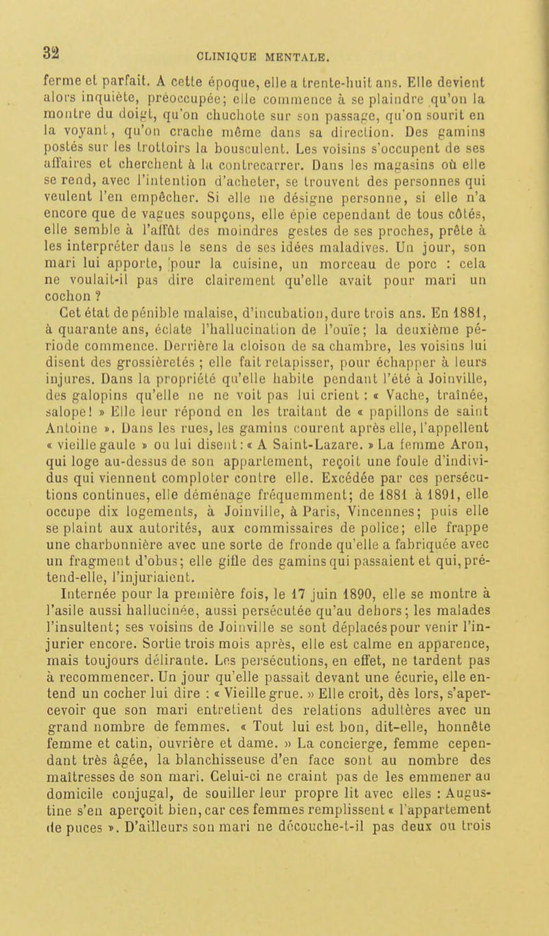 ferme cl parfait. A celle époque, elle a Irenle-huil ans. Elle devient aloi-s inquiète, préoccupée; elle coniiiience à se plaindre qu'on la montre du doigt, qu'on chuchote sur son passaf-'e, qu'on sourit en la voyanL, qu'on crache môme dans sa direclion. Des gamins postés sur les trottoirs la bousculent. Les voisins s'occupent de ses affaires et cherchent à la contrecarrer. Dans les magasins où elle se rend, avec l'intention d'acheter, se trouvent des personnes qui veulent l'en empêcher. Si elle ne désigne personne, si elle n'a encore que de vagues soupçons, elle épie cependant de tous côtés, elle semble à l'affût des moindres gestes de ses proches, prêle à les interpréter dans le sens de ses idées maladives. Un jour, son mari lui apporte, 'pour la cuisine, un morceau de porc : cela ne voulait-il pas dire clairement qu'elle avait pour mari un cochon ? Cet état depénible malaise, d'incubation,dure trois ans. En 1881, à quarante ans, éclate l'hallucination de l'ouïe; la deuxième pé- riode commence. Derrière la cloison de sa chambre, les voisins lui disent des grossièretés ; elle fait relapisser, pour échapper à leurs injures. Dans la propriété qu'elle habite pendant l'été à Joinville, des galopins qu'elle ne ne voit pas lui crient : i Vache, traînée, salope! » Elle leur répond en les traitant de « papillons de saint Antoine ». Dans les rues, les gamins courent après elle, l'appellent I vieille gaule » ou lui disent: « A Saint-Lazare. » La femme Aron, qui loge au-dessus de son appartement, reçoit une foule d'indivi- dus qui viennent comploter contre elle. Excédée par ces persécu- tions continues, elle déménage fréquemment; de 1881 à 1891, elle occupe dix logements, à Joinville, à Paris, Vincennes; puis elle se plaint aux autorités, aux commissaires de police; elle frappe une charbonnière avec une sorte de fronde qu'elle a fabriquée avec un fragment d'obus; elle gifle des gamins qui passaient et qui, pré- tend-elle, l'injuriaient. Internée pour la première fois, le 17 Juin 1890, elle se montre à l'asile aussi hallucinée, aussi persécutée qu'au dehors; les malades l'insultent; ses voisins de Joinville se sont déplacés pour venir l'in- jurier encore. Sortie trois mois après, elle est calme en apparence, mais toujours délirante. Los pei'sécutions, en effet, ne lardent pas à recommencer. Un jour qu'elle passait devant une écurie, elle en- tend un cocher lui dire : i Vieille grue. » Elle croit, dès lors, s'aper- cevoir que son mari entretient des relations adultères avec un grand nombre de femmes. « Tout lui est bon, dit-elle, honnête femme et câlin, ouvrière et dame. » La concierge, femme cepen- dant très âgée, la blanchisseuse d'en face sont au nombre des maîtresses de son mari. Celui-ci ne craint pas de les emmener au domicile conjugal, de souiller leur propre lit avec elles : Augus- tine s'en aperçoit bien, car ces femmes remplissent « l'appartement (le puces D. D'ailleurs son mari ne découche-t-il pas deux ou trois