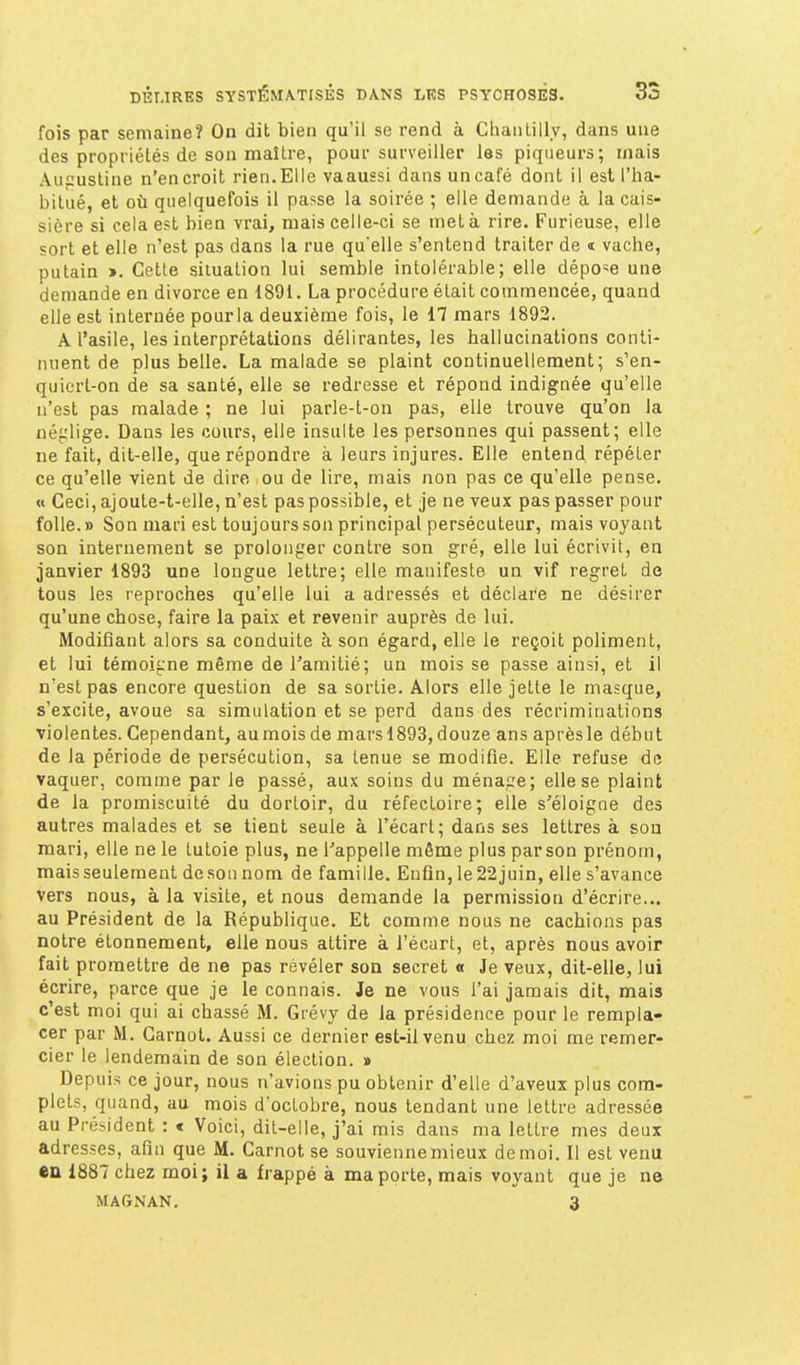 fois par semaine? On dit bien qu'il se rend à Chantilly, dans une des propriétés de son maître, pour surveiller les piqueurs; mais Augusline n'encroit rien.Elle vaaussi dans uncafé dont il est l'ha- bitué, et où quelquefois il passe la soirée ; elle demande à la cais- sière si cela est bien vrai, mais celle-ci se met à rire. Furieuse, elle sort et elle n'est pas dans la rue quelle s'entend traiter de « vache, putain ». Cette situation lui semble intolérable; elle dépose une demande en divorce en 1891. La procédure était commencée, quand elle est internée pourla deuxième fois, le 17 mars 1892. A l'asile, les interprétations délirantes, les hallucinations conti- nuent de plus belle. La malade se plaint continuellement; s'en- quiert-on de sa santé, elle se redresse et répond indignée qu'elle n'est pas malade ; ne lui parle-t-on pas, elle trouve qu'on la né^'lige. Dans les cours, elle insulte les personnes qui passent; elle ne fait, dit-elle, que répondre à leurs injures. Elle entend répéter ce qu'elle vient de dire ou de lire, mais non pas ce qu'elle pense. « Ceci, ajoule-t-elle, n'est pas possible, et je ne veux pas passer pour folle. » Son mari est toujours son principal persécuteur, mais voyant son internement se prolonger contre son gré, elle lui écrivit, en janvier 1893 une longue lettre; elle manifeste un vif regret de tous les reproches qu'elle lui a adressés et déclare ne désirer qu'une chose, faire la paix et revenir auprès de lui. Modifiant alors sa conduite à son égard, elle le reçoit poliment, et lui témoigne même de l'amitié; un mois se passe ainsi, et il n'est pas encore question de sa sortie. Alors elle jette le masque, s'excite, avoue sa simulation et se perd dans des récriminations violentes. Cependant, au mois de mars 1893, douze ans après le début de la période de persécution, sa tenue se modifie. Elle refuse de vaquer, comme par le passé, aux soins du ménage; elle se plaint de la promiscuité du dortoir, du réfectoire; elle s'éloigne des autres malades et se tient seule à l'écart; dans ses lettres à sou raari, elle ne le tutoie plus, ne l'appelle même plus par son prénom, mais seulement de son nom de famille. Enfin, le22juin, elle s'avance vers nous, à la visite, et nous demande la permission d'écrire... au Président de la République. Et comme nous ne cachions pas notre étonnement, elle nous attire à l'écart, et, après nous avoir fait promettre de ne pas révéler son secret « Je veux, dit-elle, lui écrire, parce que je le connais. Je ne vous l'ai jamais dit, mais c'est moi qui ai chassé M. Grévy de la présidence pour le rempla- cer par M. Carnot. Aussi ce dernier est-il venu chez moi me remer- cier le lendemain de son élection. » Depuis ce jour, nous n'avions pu obtenir d'elle d'aveux plus com- plets, quand, au mois d'octobre, nous tendant une lettre adressée au Président : « Voici, dit-elle, j'ai mis dans ma lettre mes deux adresses, afin que M. Carnot se souviennemieux de moi. Il est venu en 1887 chez moi; il a frappé à ma porte, mais voyant que je ne MAGNAN. 3