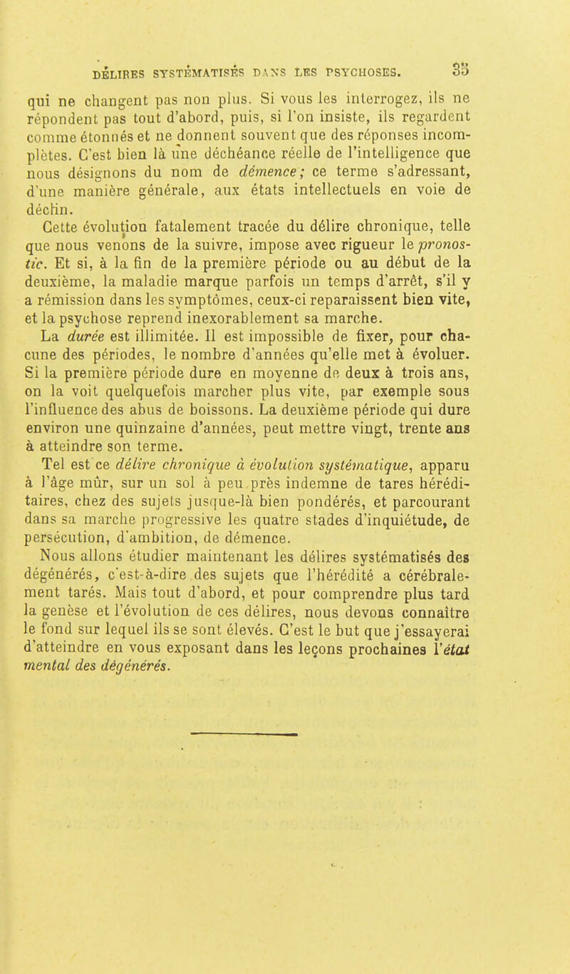 qui ne changent pas non plus. Si vous les interrogez, ils ne répondent pas tout d'abord, puis, si l'on insiste, ils regardent comme étonnés et ne donnent souvent que des réponses incom- plètes. C'est bien là une déchéance réelle de l'intelligence que nous désignons du nom de démence; ce terme s'adressant, d'une manière générale, aux états intellectuels en voie de décHn. Cette évolution fatalement tracée du délire chronique, telle que nous venons de la suivre, impose avec rigueur le pronos- tic. Et si, à la fin de la première période ou au début de la deuxième, la maladie marque parfois un temps d'arrêt, s'il y a rémission dans les symptômes, ceux-ci reparaissent bien vite, et la psychose reprend inexorablement sa marche. La durée est illimitée. Il est impossible de fixer, pour cha- cune des périodes, le nombre d'années qu'elle met à évoluer. Si la première période dure en moyenne de deux à trois ans, on la voit quelquefois marcher plus vite, par exemple sous l'influence des abus de boissons. La deuxième période qui dure environ une quinzaine d'années, peut mettre vingt, trente ans à atteindre son terme. Tel est ce délire chronique à évolution systématique, apparu à l'âge mûr, sur un sol à peu près indemne de tares hérédi- taires, chez des sujets jusque-là bien pondérés, et parcourant dans sa marche progressive les quatre stades d'inquiétude, de persécution, d'ambition, de démence. Nous allons étudier maintenant les délires systématisés des dégénérés, c'est-à-dire des sujets que l'hérédité a cérébrale- ment tarés. Mais tout d'abord, et pour comprendre plus tard la genèse et l'évolution de ces délires, nous devons connaître le fond sur lequel ils se sont élevés. C'est le but que j'essayerai d'atteindre en vous exposant dans les leçons prochaines l'état mental des dégénérés.