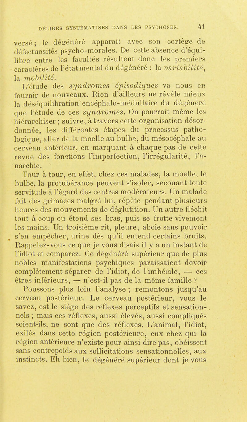 versé ; le dégénéré apparaît avec son cortège de défectuosités psycho-morales. De cette absence d'équi- libre entre les facultés résultent donc les premiers caractères de l'état mental du dégénéré : la variabilité, la mobilité. L'étude des syndromes épisocliques va nous en fournir de nouveaux. Rien d'ailleurs ne révèle mieux la déséquilibration encéphalo-médullaire du dégénéré que l'étude de ces syndromes. On pourrait même les hiérarchiser ; suivre, à travers cette organisation désor- donnée, les différentes étapes du processus patho- logique, aller de la moelle au bulbe, du mésocéphale au cerveau antérieur, en marquant à chaque pas de cette revue des fonctions l'imperfection, l'irrégularité, l'a- narchie. Tour à tour, en effet, chez ces malades, la moelle, le bulbe, la protubérance peuvent s'isoler, secouant toute servitude à l'égard des centres modérateurs. Un malade fait des grimaces malgré lui, répète pendant plusieurs heures des mouvements de déglutition. Un autre fléchit tout à coup ou étend ses bras, puis se frotte vivement les mains. Un troisième rit, pleure, aboie sans pouvoir s'en empêcher, urine dès qu'il entend certains bruits. Rappelez-vous ce que je vous disais il y a un instant de l'idiot et comparez. Ce dégénéré supérieur que de plus nobles manifestations psychiques paraissaient devoir complètement séparer de l'idiot, de l'imbécile, — ces êtres inférieurs, — n'est-il pas de la même famille ? Poussons plus loin l'analyse ; remontons jusqu'au cerveau postérieur. Le cerveau postérieur, vous le savez, est le siège des réflexes perceptifs et sensation- nels ; mais ces réflexes, aussi élevés, aussi compliqués soient-ils, ne sont que des réflexes. L'animal, l'idiot, exilés dans cette région postérieure, eux chez qui la région antérieure n'existe pour ainsi dire pas, obéissent sans contrepoids aux sollicitations sensationnelles, aux instincts. Eh bien, le dégénéré supérieur dont je vous