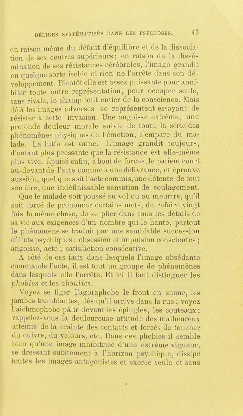 en raison même du défaut d'équilibre et de la dissocia- tion de ses centres supérieurs ; en raison de la dissé- mination de ses résistances cérébrales, l'image grandit en quelque sorte isolée et rien ne l'arrête dans son dé- veloppement. Bientôt elle est assez puissante pour anni- hiler toute autre représentation, pour occuper seule, sans rivale, le champ tout entier de la conscience. Mais déjà les images adverses se représentent essayant de résister à cette invasion. Une angoisse extrême, une profonde douleur morale suivie de toute la série des phénomènes physiques de l'émotion, s'empare du ma- lade. La lutte est vaine. L'image grandit toujours, d'autant plus pressante que la résistance est elle-même plus vive. Épuisé enfin, à bout de forces, le patient court au-devant de l'acte comme à une délivrance, et éprouve aussitôt, quel que soit l'acte commis,une détente de tout son être, une indéfinissable sensation de soulagement. Que le malade soit poussé au vol ou au meurtre, qu'il soit forcé de prononcer certains mots, de refaire vingt fois la même chose, de se plier dans tous les détails de sa vie aux exigences d'un nombre qui le hante, partout le phénomène se traduit par une semblable succession d'états psychiques : obsession et impulsion conscientes ; angoisse, acte ; satisfaction consécutive. A côté de ces faits dans lesquels l'image obsédante commande l'acte, il est tout un groupe de phénomènes dans lesquels elle l'arrête. Et ici il faut distinguer les phobies et les aboulies. Voyez se figer l'agoraphobe le front en sueur, les jambes tremblantes, dès qu'il arrive dans la rue ; voyez l'aichmophobe pâlir devant les épingles, les couteaux; rappelez-vous la douloureuse attitude des malheureux atteints de la crainte des contacts et forcés de toucher du cuivre, du velours, etc. Dans ces phobies il semble bien qu'une image inhibitrice d'une extrême vigueur, se dressant subitement à l'horizon psychique, dissipe toutes les images antagonistes et exerce seule et sans