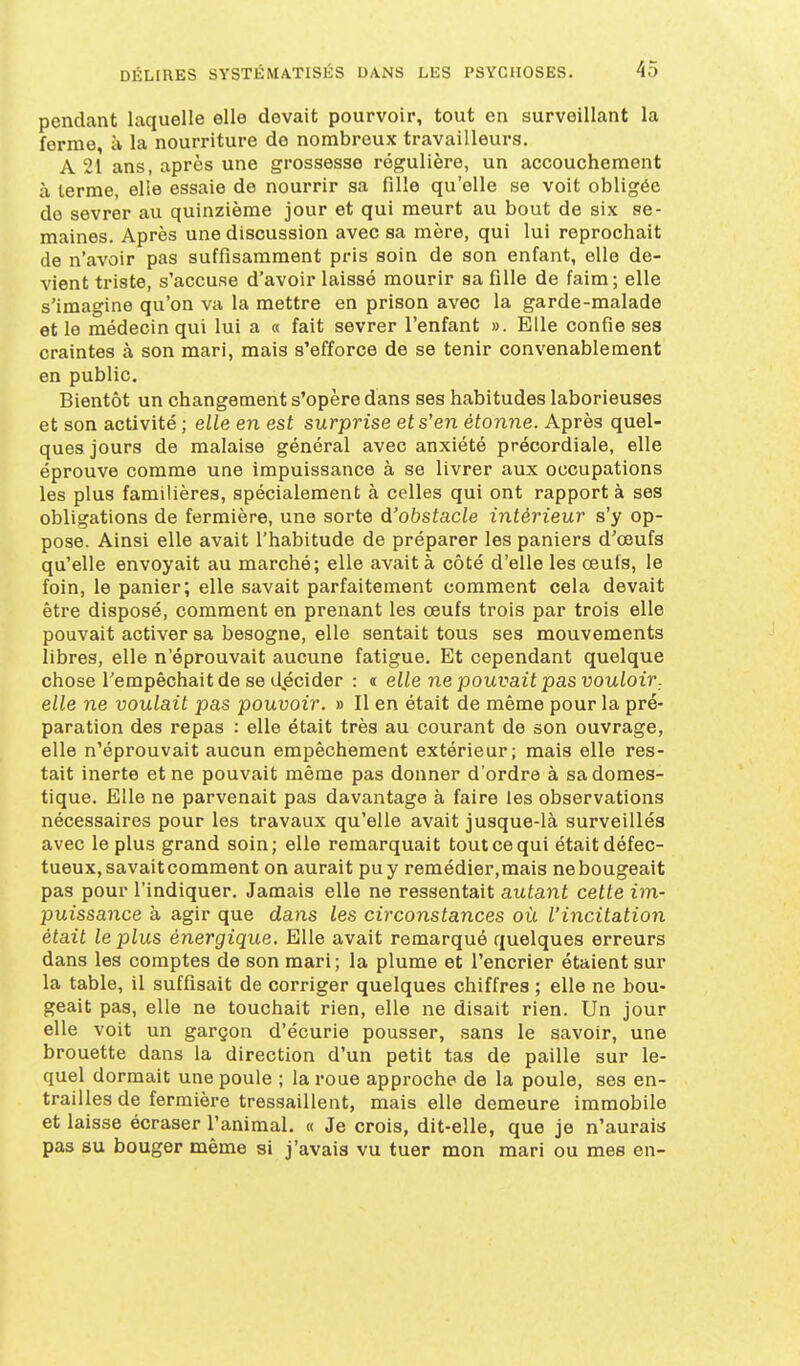 pendant laquelle elle devait pourvoir, tout en surveillant la ferme, à la nourriture de nombreux travailleurs. A 21 ans, après une grossesse régulière, un accouchement à terme, elle essaie de nourrir sa fille qu'elle se voit obligée de sevrer au quinzième jour et qui meurt au bout de six se- maines. Après une discussion avec sa mère, qui lui reprochait de n'avoir pas suffisamment pris soin de son enfant, elle de- vient triste, s'accuse d'avoir laissé mourir sa fille de faim; elle s'imagine qu'on va la mettre en prison avec la garde-malade et le médecin qui lui a « fait sevrer l'enfant ». Elle confie ses craintes à son mari, mais s'efforce de se tenir convenablement en public. Bientôt un changement s'opère dans ses habitudes laborieuses et son activité ; elle en est surprise et s'en étonne. Après quel- ques jours de malaise général avec anxiété précordiale, elle éprouve comme une impuissance à se livrer aux occupations les plus familières, spécialement à celles qui ont rapport à ses obligations de fermière, une sorte d'obstacle intérieur s'y op- pose. Ainsi elle avait l'habitude de préparer les paniers d'œufs qu'elle envoyait au marché; elle avait à côté d'elle les œufs, le foin, le panier; elle savait parfaitement comment cela devait être disposé, comment en prenant les œufs trois par trois elle pouvait activer sa besogne, elle sentait tous ses mouvements libres, elle n'éprouvait aucune fatigue. Et cependant quelque chose Tempêchaitde se d.écider : « elle ne pouvait pas vouloir, elle ne voulait pas pouvoir. » Il en était de même pour la pré- paration des repas : elle était très au courant de son ouvrage, elle n'éprouvait aucun empêchement extérieur; mais elle res- tait inerte et ne pouvait même pas donner d'ordre à sa domes- tique. Elle ne parvenait pas davantage à faire les observations nécessaires pour les travaux qu'elle avait jusque-là surveillés avec le plus grand soin; elle remarquait tout ce qui était défec- tueux, savait comment on aurait puy remédier,mais nebougeait pas pour l'indiquer. Jamais elle ne ressentait autant cette im- puissance à agir que dans les circonstances où l'incitation était le plus énergique. Elle avait remarqué quelques erreurs dans les comptes de son mari; la plume et l'encrier étaient sur la table, il suffisait de corriger quelques chiffres ; elle ne bou- geait pas, elle ne touchait rien, elle ne disait rien. Un jour elle voit un garçon d'écurie pousser, sans le savoir, une brouette dans la direction d'un petit tas de paille sur le- quel dormait une poule ; la roue approche de la poule, ses en- trailles de fermière tressaillent, mais elle demeure immobile et laisse écraser l'animal. « Je crois, dit-elle, que je n'aurais pas su bouger même si j'avais vu tuer mon mari ou mes en-