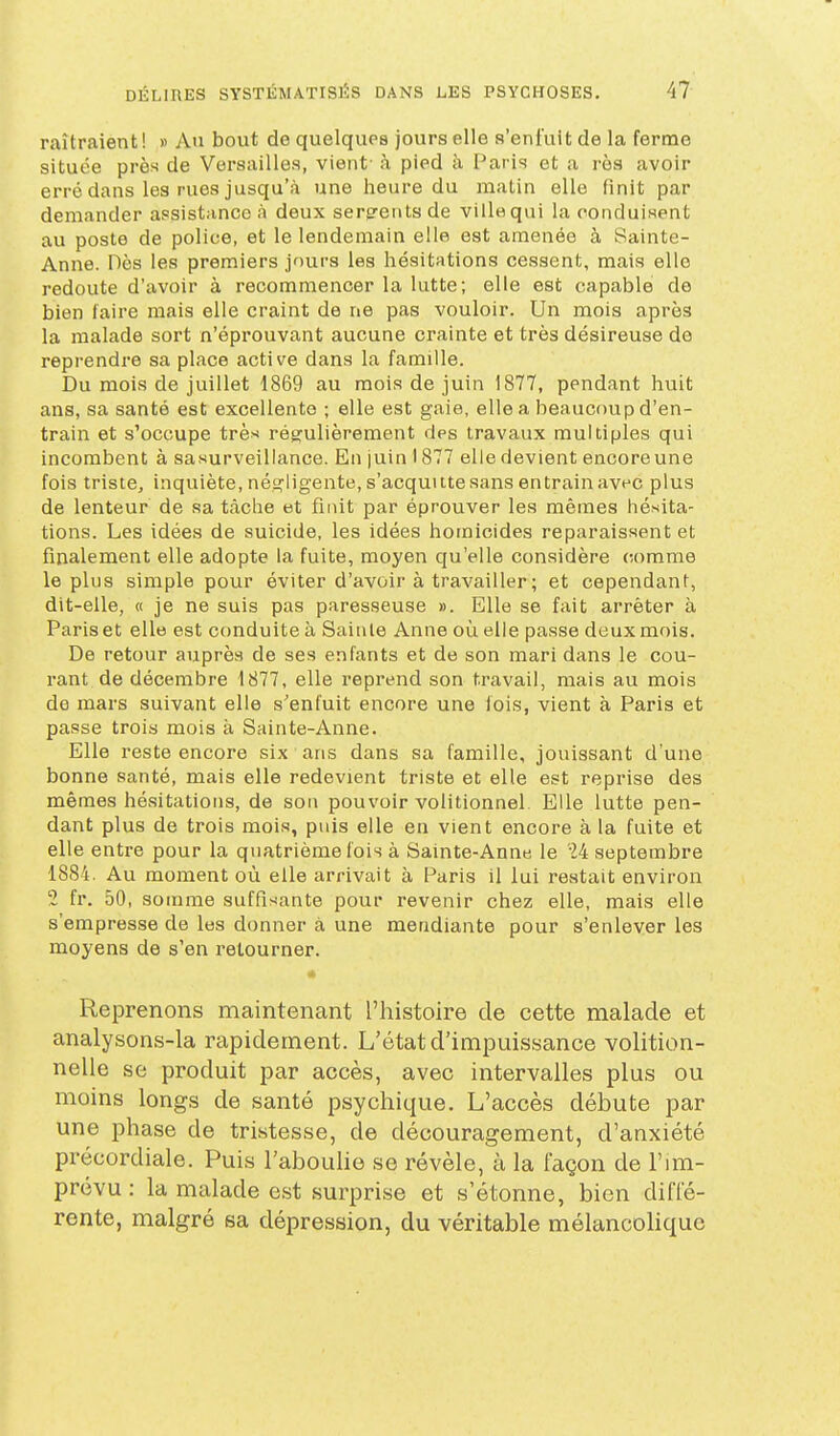 raîtraient ! » An bout de quelques jours elle s'enfuit de la ferme située près de Versailles, vient- h pied à Paris et a rès avoir erré dans les rues jusqu'à une heure du matin elle finit par demander assistance à deux serments de ville qui la conduisent au poste de police, et le lendemain elle est amenée à Sainte- Anne. Dès les premiers jnurs les hésitations cessent, mais elle redoute d'avoir à recommencer la lutte; elle est capable de bien faire mais elle craint de ne pas vouloir. Un mois après la malade sort n'éprouvant aucune crainte et très désireuse de reprendre sa place active dans la famille. Du mois de juillet 1869 au mois de juin 1877, pendant huit ans, sa santé est excellente ; elle est gaie, elle a beaucoup d'en- train et s'occupe très régulièrement des travaux multiples qui incombent à sasurveillance. En juin 1877 elle devient encoreune fois triste, inquiète, néîîligente, s'acquitte sans entrain avec plus de lenteur de sa tâche et finit par éprouver les mêmes hésita- tions. Les idées de suicide, les idées homicides reparaissent et finalement elle adopte la fuite, moyen qu'elle considère comme le plus simple pour éviter d'avoir à travailler ; et cependant, dit-elle, « je ne suis pas paresseuse ». Elle se fait arrêter à Paris et elle est conduite à Sainte Anne où elle passe deux mois. De retour auprès de ses enfants et de son mari dans le cou- rant de décembre 1877, elle reprend son travail, mais au mois de mars suivant elle s'enfuit encore une lois, vient à Paris et passe trois mois à Sainte-Anne. Elle reste encore six ans dans sa famille, jouissant d'une bonne santé, mais elle redevient triste et elle est reprise des mêmes hésitations, de son pouvoir volitionnel. Elle lutte pen- dant plus de trois mois, puis elle en vient encore à la fuite et elle entre pour la quatrième fois à Sainte-Anne le M septembre 1884. Au moment où elle arrivait à Paris il lui restait environ 2 fr. 50, somme suffisante pour revenir chez elle, mais elle s'empresse de les donner à une mendiante pour s'enlever les moyens de s'en retourner. Reprenons maintenant l'histoire de cette malade et analysons-la rapidement. L'état d'impuissance volition- nelle se produit par accès, avec intervalles plus ou moins longs de santé psychique. L'accès débute par une phase de tristesse, de découragement, d'anxiété précordiale. Puis l'abouhe se révèle, à la façon de l'im- prévu : la malade est surprise et s'étonne, bien diffé- rente, malgré sa dépression, du véritable mélancohquc