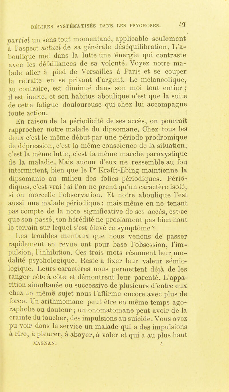 partiel un sens tout momentané, applicable seulement à l'aspect actuel de sa générale déséquilibration. L'a- boulique met dans la lutte une énergie qui contraste avec les défaillances de sa volonté. Voyez notre ma- lade aller à pied de Versailles à Paris et se couper la retraite en se privant d'argent. Le mélancolique, au contraire, est diminué dans son moi tout entier ; il est inerte, et son habitus aboulique n'est que la suite de cette fatigue douloureuse qui chez lui accompagne toute action. En raison de la périodicité de ses accès, on pourrait rapprocher notre malade du dipsomane. Chez tous les deux c'est le même début par une période prodromique de dépression, c'est la même conscience de la situation, c'est la même lutte, c'est la même marche paroxystique de la maladie. Mais aucun d'eux ne ressemble au fou intermittent, bien que le P Krafft-Ebing maintienne la dipsomanie au milieu des folies périodiques. Pério- diques, c'est vrai ! si l'on ne prend qu'un caractère isolé, si on morcelle l'observation. Et notre aboulique l'est aussi une malade périodique : mais même en ne tenant pas compte de la note significative de ses accès, est-ce que son passé, son hérédité ne proclament pas bien haut le terrain sur lequel s'est élevé ce symptôme ? Les troubles mentaux que nous venons de passer rapidement en revue ont pour base l'obsession, l'im- pulsion, l'inhibition. Ces trois mots résument leur mo- dalité psychologique. Reste à fixer leur valeur sémio- logique. Leurs caractères nous permettent déjà de les ranger côte à côte et démontrent leur parenté. L'appa- rition simultanée ou successive de plusieurs d'entre eux chez un mêmfe sujet nous l'affirme encore avec plus de force. Un arithmomane peut être en même temps ago- raphobe ou douteur ; un onomatomane peut avoir de la crainte du toucher, des impulsions au suicide. Vous avez pu voir dans le service un malade qui a des impulsions à rire, à pleurer, à aboyer, à voler et qui a au plus haut MAGNAN. 4