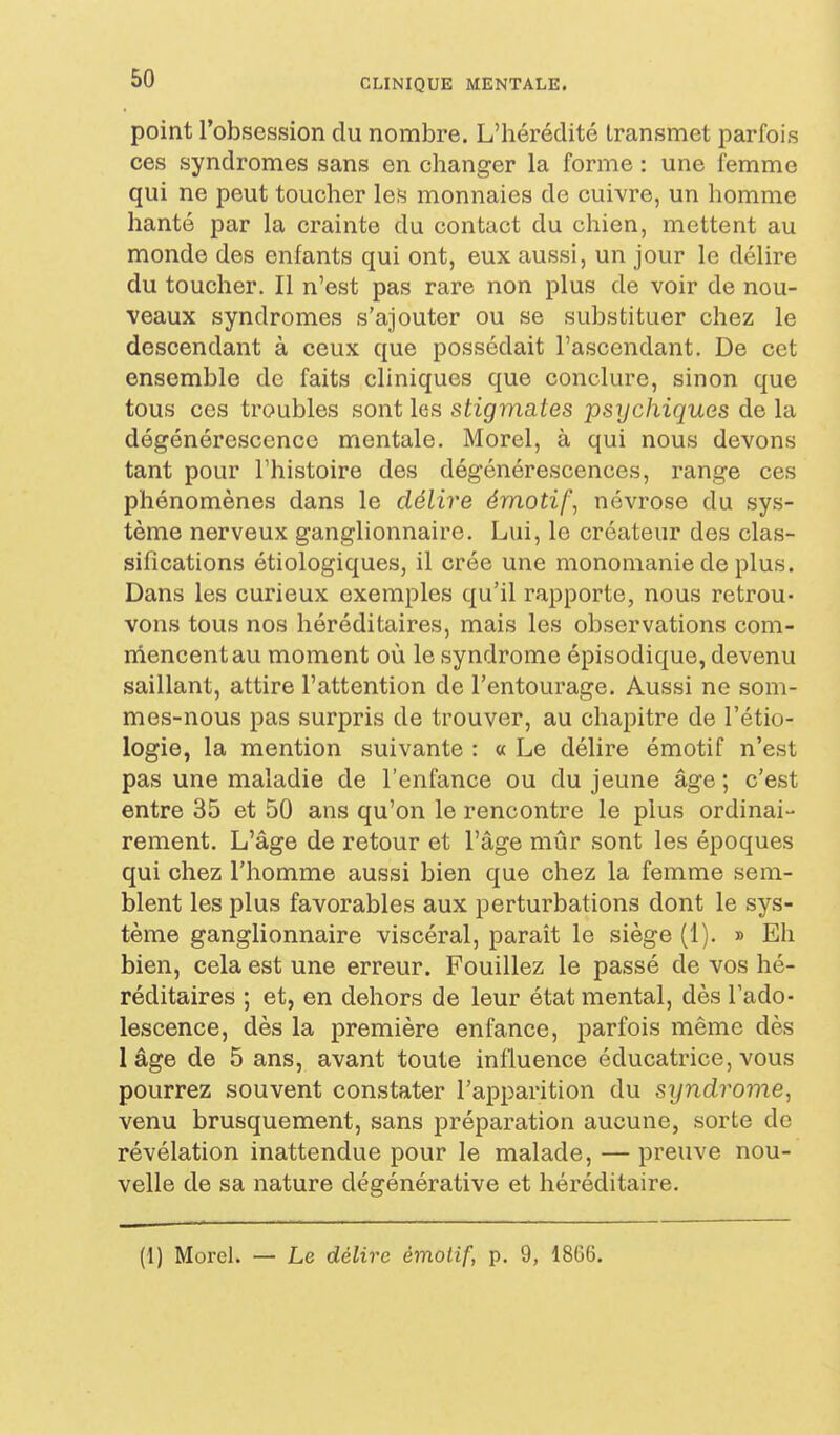 point l'obsession du nombre. L'hérédité transmet parfois ces syndromes sans en changer la forme : une femme qui ne peut toucher les monnaies de cuivre, un homme hanté par la crainte du contact du chien, mettent au monde des enfants qui ont, eux aussi, un jour le délire du toucher. Il n'est pas rare non plus de voir de nou- veaux syndromes s'ajouter ou se substituer chez le descendant à ceux que possédait l'ascendant. De cet ensemble de faits cliniques que conclure, sinon que tous CCS troubles sont les stigmates psychiques de la dégénérescence mentale. Morel, à qui nous devons tant pour l'histoire des dégénérescences, range ces phénomènes dans le délire émotif, névrose du sys- tème nerveux ganglionnaire. Lui, le créateur des clas- sifications étiologiques, il crée une monomanie de plus. Dans les curieux exemples qu'il rapporte, nous retrou- vons tous nos héréditaires, mais les observations com- iriencentau moment où le syndrome épisodique, devenu saillant, attire l'attention de l'entourage. Aussi ne som- mes-nous pas surpris de trouver, au chapitre de l'étio- logie, la mention suivante : « Le délire émotif n'est pas une maladie de l'enfance ou du jeune âge ; c'est entre 35 et 50 ans qu'on le rencontre le plus ordinai- rement. L'âge de retour et l'âge mûr sont les époques qui chez l'homme aussi bien que chez la femme sem- blent les plus favorables aux perturbations dont le sys- tème ganglionnaire viscéral, parait le siège (1). » Eh bien, cela est une erreur. Fouillez le passé de vos hé- réditaires ; et, en dehors de leur état mental, dès l'ado- lescence, dès la première enfance, parfois même dès lâge de 5 ans, avant toute influence éducatrice, vous pourrez souvent constater l'apparition du syndrome, venu brusquement, sans préparation aucune, sorte de révélation inattendue pour le malade, — preuve nou- velle de sa nature dégénérative et héréditaire. (I) Morel. — Le délire émotif, p. 9, 1866.