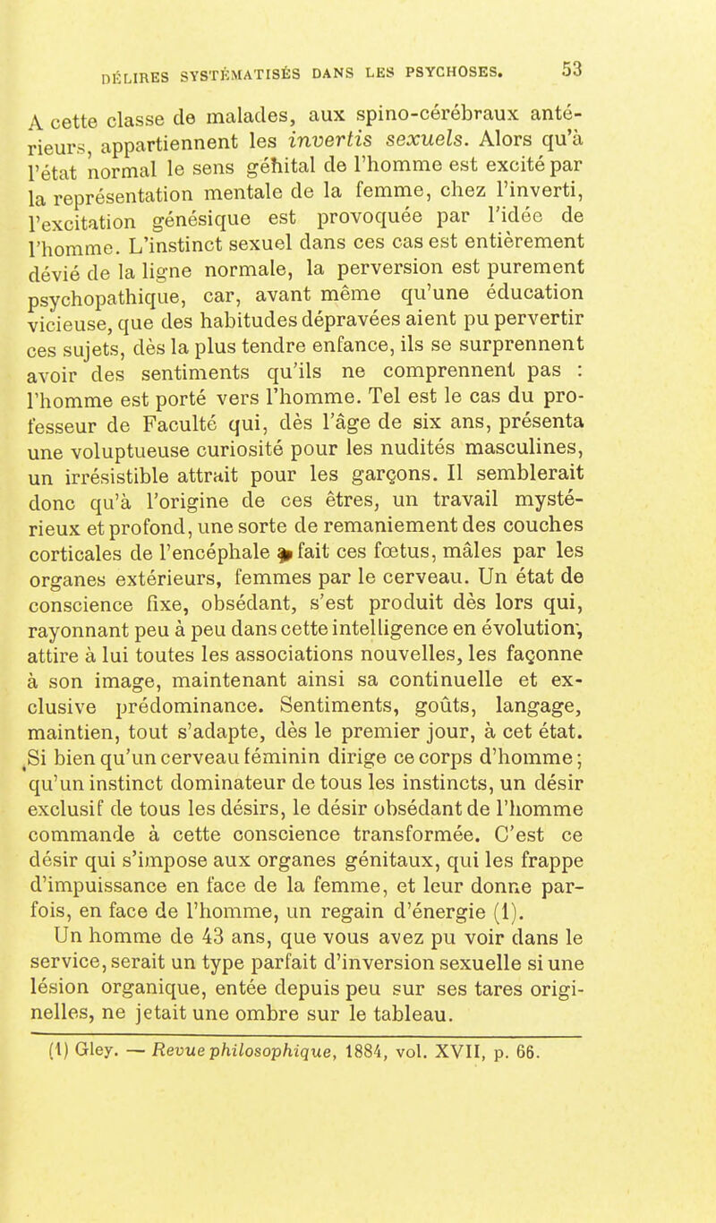 A cette classe de malades, aux spino-cérébraux anté- rieurs, appartiennent les invertis sexuels. Alors qu'à l'état normal le sens géhital de l'homme est excité par la représentation mentale de la femme, chez l'inverti, l'excitation génésique est provoquée par l'idée de l'homme. L'instinct sexuel dans ces cas est entièrement dévié de la ligne normale, la perversion est purement psychopathique, car, avant même qu'une éducation vicieuse, que des habitudes dépravées aient pu pervertir ces sujets, dès la plus tendre enfance, ils se surprennent avoir des sentiments qu'ils ne comprennent pas : l'homme est porté vers l'homme. Tel est le cas du pro- fesseur de Faculté qui, dès l'âge de six ans, présenta une voluptueuse curiosité pour les nudités masculines, un irrésistible attrait pour les garçons. Il semblerait donc qu'à l'origine de ces êtres, un travail mysté- rieux et profond, une sorte de remaniement des couches corticales de l'encéphale |»fait ces foetus, mâles par les organes extérieurs, femmes par le cerveau. Un état de conscience fixe, obsédant, s'est produit dès lors qui, rayonnant peu à peu dans cette intelligence en évolution; attire à lui toutes les associations nouvelles, les façonne à son image, maintenant ainsi sa continuelle et ex- clusive prédominance. Sentiments, goûts, langage, maintien, tout s'adapte, dès le premier jour, à cet état. ,Si bien qu'un cerveau féminin dirige ce corps d'homme; qu'un instinct dominateur de tous les instincts, un désir exclusif de tous les désirs, le désir obsédant de l'homme commande à cette conscience transformée. C'est ce désir qui s'impose aux organes génitaux, qui les frappe d'impuissance en face de la femme, et leur donne par- fois, en face de l'homme, un regain d'énergie (1). Un homme de 43 ans, que vous avez pu voir dans le service, serait un type parfait d'inversion sexuelle si une lésion organique, entée depuis peu sur ses tares origi- nelles, ne jetait une ombre sur le tableau. (1) Gley. — Revue philosophique, 1884, vol. XVII, p. 66.