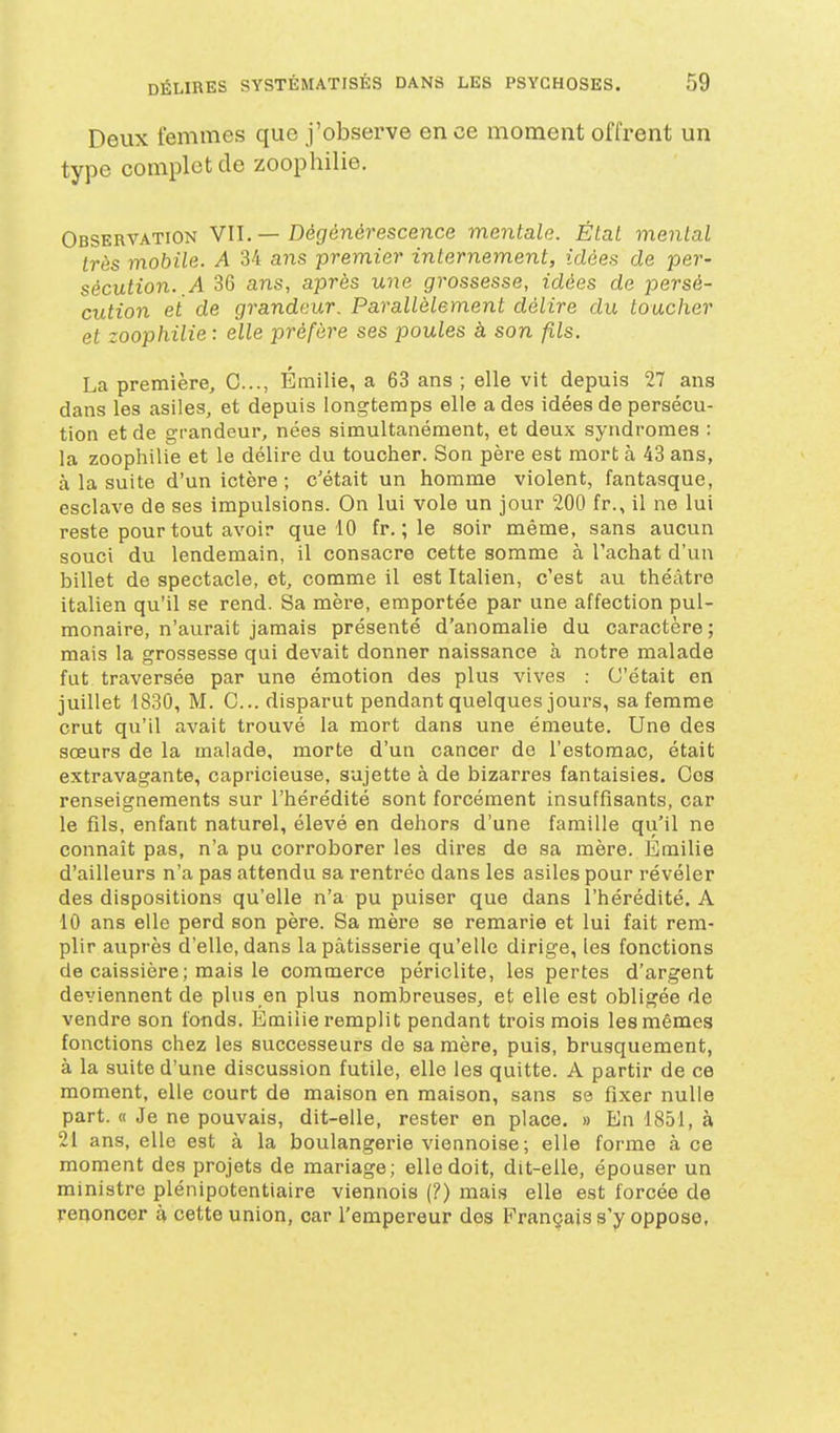 Deux femmes que j'observe en ce moment offrent un type complot de zoophilie. Observation VII. — Dégénérescence mentale. État mental très mobile. A 34 ans premier internement, idées de per- sécution.,A 36 ans, après une grossesse, idées de persé- cution et de grandeur. Parallèlement délire du toucher et zoophilie : elle préfère ses poules à son fils. La première, 0..., Emilie, a 63 ans ; elle vit depuis 27 ans dans les asiles, et depuis longtemps elle a des idées de persécu- tion et de grandeur, nées simultanément, et deux syndromes : la zoophilie et le délire du toucher. Son père est mort à 43 ans, à la suite d'un ictère ; c'était un homme violent, fantasque, esclave de ses impulsions. On lui vole un jour 200 fr., il ne lui reste pour tout avoir que 10 fr. ; le soir même, sans aucun souci du lendemain, il consacre cette somme à l'achat d'un billet de spectacle, et, comme il est Italien, c'est au théâtre italien qu'il se rend. Sa mère, emportée par une affection pul- monaire, n'aurait jamais présenté d'anomalie du caractère ; mais la grossesse qui devait donner naissance à notre malade fut traversée par une émotion des plus vives : C'était en juillet 1830, M. G... disparut pendant quelques jours, sa femme crut qu'il avait trouvé la mort dans une émeute. Une des sœurs de la malade, morte d'un cancer do l'estomac, était extravagante, capricieuse, sujette à de bizarres fantaisies. Ces renseignements sur l'hérédité sont forcément insuffisants, car le fils, enfant naturel, élevé en dehors d'une famille qu'il ne connaît pas, n'a pu corroborer les dires de sa mère. Emilie d'ailleurs n'a pas attendu sa rentrée dans les asiles pour révéler des dispositions qu'elle n'a pu puiser que dans l'hérédité. A 10 ans elle perd son père. Sa mère se remarie et lui fait rem- plir auprès d'elle, dans la pâtisserie qu'elle dirige, les fonctions de caissière ; mais le commerce périclite, les pertes d'argent deviennent de plus en plus nombreuses, et elle est obligée de vendre son fonds. Emilie remplit pendant trois mois les mêmes fonctions chez les successeurs de sa mère, puis, brusquement, à la suite d'une discussion futile, elle les quitte. A partir de ce moment, elle court de maison en maison, sans se fixer nulle part. « Je ne pouvais, dit-elle, rester en place. » En 1851, à 21 ans, elle est à la boulangerie viennoise; elle forme à ce moment des projets de mariage; elle doit, dit-elle, épouser un ministre plénipotentiaire viennois (?) mais elle est forcée de renoncer à cette union, car l'empereur des Français s'y oppose,