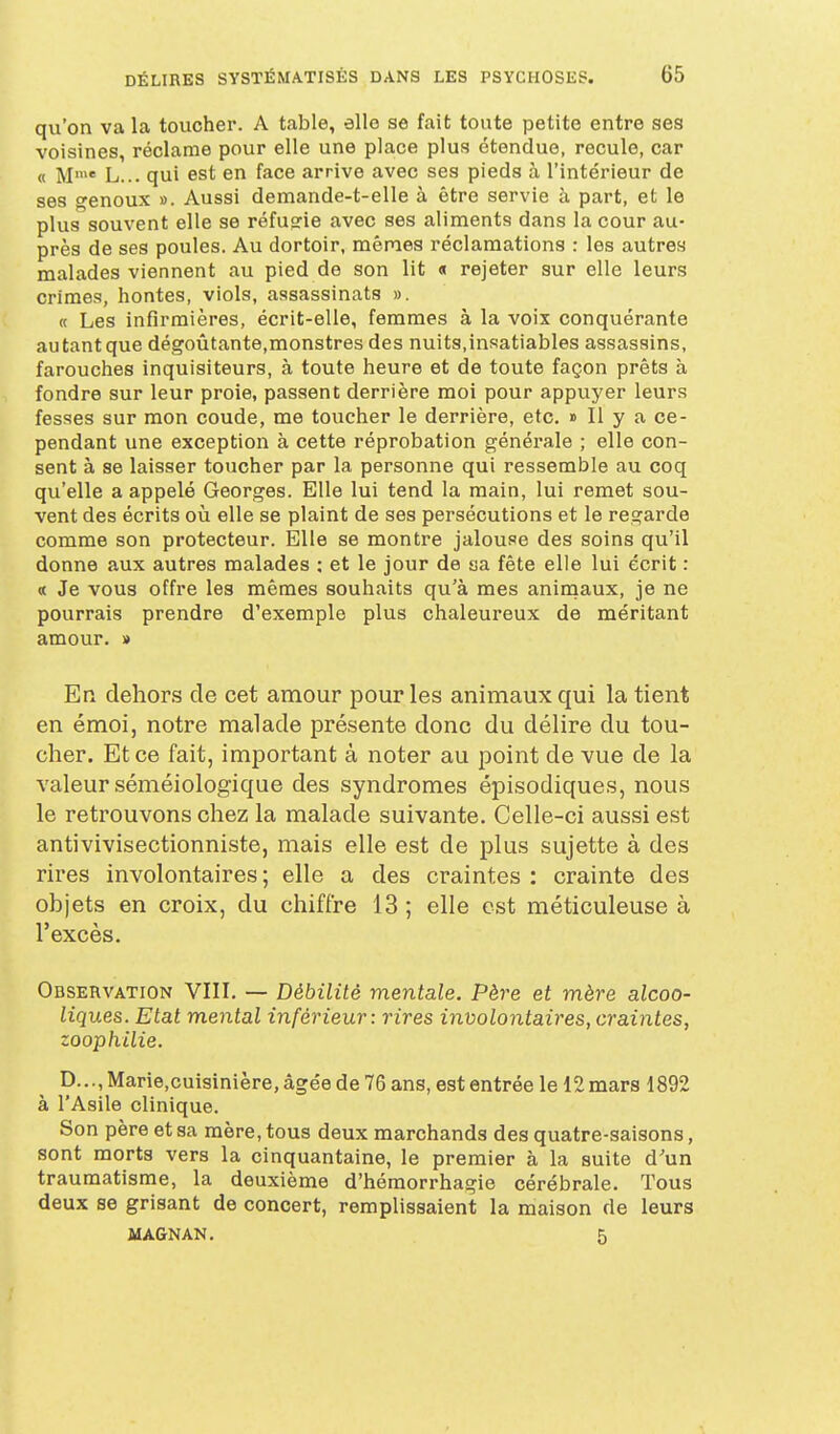 qvi'on va la toucher. A table, aile se fait toute petite entre ses voisines, réclame pour elle une place plus étendue, recule, car « M'* L... qui est en face arrive avec ses pieds à l'intérieur de ses genoux ». Aussi demande-t-elle à être servie à part, et le plus souvent elle se réfugie avec ses aliments dans la cour au- près de ses poules. Au dortoir, mêmes réclamations : les autres malades viennent au pied de son lit « rejeter sur elle leurs crimes, hontes, viols, assassinats ». « Les infirmières, écrit-elle, femmes à la voix conquérante autant que dégoûtante,monstres des nuits,insatiables assassins, farouches inquisiteurs, à toute heure et de toute façon prêts à fondre sur leur proie, passent derrière moi pour appuyer leurs fesses sur mon coude, me toucher le derrière, etc. » Il y a ce- pendant une exception à cette réprobation générale ; elle con- sent à se laisser toucher par la personne qui ressemble au coq qu'elle a appelé Georges. Elle lui tend la main, lui remet sou- vent des écrits où elle se plaint de ses persécutions et le regarde comme son protecteur. Elle se montre jalouse des soins qu'il donne aux autres malades : et le jour de sa fête elle lui écrit : « Je vous offre les mêmes souhaits qu'à mes aninaaux, je ne pourrais prendre d'exemple plus chaleureux de méritant amour. » En dehors de cet amour pour les animaux qui la tient en émoi, notre malade présente donc du délire du tou- cher. Et ce fait, important à noter au point de vue de la valeur séméiologique des syndromes épisodiques, nous le retrouvons chez la malade suivante. Celle-ci aussi est antivivisectionniste, mais elle est de plus sujette à des rires involontaires; elle a des craintes : crainte des objets en croix, du chiffre 13 ; elle est méticuleuse à l'excès. Observation VIII. — Débilité mentale. Père et mère alcoo- liques. Etat mental inférieur: rires involontaires, craintes, zoophilie. p...,Marie,cuisinière,âgéede76ans, estentrée le 12mars 1892 à l'Asile clinique. Son père et sa mère, tous deux marchands des quatre-saisons, sont morts vers la cinquantaine, le premier à la suite d'un traumatisme, la deuxième d'hémorrhagie cérébrale. Tous deux se grisant de concert, remplissaient la maison de leurs MAGNAN. 5